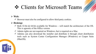  Clients for Microsoft Teams
 Web:
 Browser must also be configured to allow third party cookies.
 Desktop:
 Both 32-bit & 64-bit available for Windows – will match the architecture of the OS.
This is agnostic of the Office version
 Admin rights are not required on Windows, but is required on a Mac.
 Admins can also download the installer and distribute it through client distribution
tools such as System Center Configuration Manager (Windows) or Casper Suite
(MacOS).
 