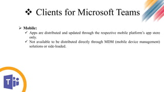  Clients for Microsoft Teams
 Mobile:
 Apps are distributed and updated through the respective mobile platform’s app store
only.
 Not available to be distributed directly through MDM (mobile device management)
solutions or side-loaded.
 