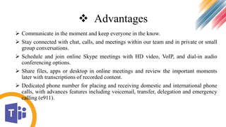  Advantages
 Communicate in the moment and keep everyone in the know.
 Stay connected with chat, calls, and meetings within our team and in private or small
group conversations.
 Schedule and join online Skype meetings with HD video, VoIP, and dial-in audio
conferencing options.
 Share files, apps or desktop in online meetings and review the important moments
later with transcriptions of recorded content.
 Dedicated phone number for placing and receiving domestic and international phone
calls, with advances features including voicemail, transfer, delegation and emergency
calling (e911).
 