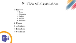  Flow of Presentation
 Facilities
 Teams
 Messaging
 Calling
 Meeting
 Voicemail
 Usages
 Advantages
 Limitations
 Conclusion
 