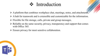  Introduction
 A platform that combines workplace chat, meetings, notes, and attachments.
 A hub for teamwork and is extensible and customizable for the information.
 Flexible for file storage, calls, private and group messages.
 Reliable on the same security, privacy, transparency and support that comes
with Office 365.
 Ensure privacy for most sensitive collaboration.
 