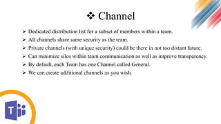  Channel
 Dedicated distribution list for a subset of members within a team.
 All channels share same security as the team.
 Private channels (with unique security) could be there in not too distant future.
 Can minimize silos within team communication as well as improve transparency.
 By default, each Team has one Channel called General.
 We can create additional channels as you wish.
 