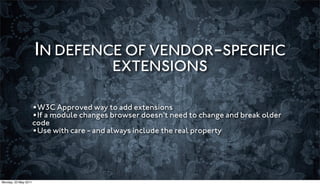 IN DEFENCE OF VENDOR-SPECIFIC
                                            EXTENSIONS

                      •W3C Approved way to add extensions
                      •If a module changes browser doesn’t need to change and break older
                      code
                      •Use with care - and always include the real property



Monday, 23 May 2011
 