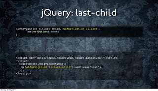 jQuery: last-child
                      ul#navigation li:last-child, ul#navigation li.last {
                      ! ! border-bottom: none;
                      }




                      <script src="http://code.jquery.com/jquery-latest.js"></script>
                      <script>
                        $(document).ready(function(){
                      ! $("ul#navigation li:last-child").addClass("last");
                        });
                      </script>




Monday, 23 May 2011
 