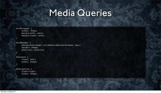 Media Queries
                      div#wrapper {
                      !   width: 780px;
                      !   margin-left: auto;
                      !   margin-right: auto;
                      }
                      !
                      div#header {
                      !   background-image: url(media-queries-browser.jpg);
                      !   height: 349px;
                      !   position: relative;
                      }
                      !
                      #content {
                      !   float: left;
                      !   width: 540px;
                      }
                      !
                      #navigation {
                      !   float:right;
                      !   width: 200px;
                      }




Monday, 23 May 2011
 