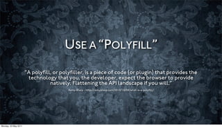 USE A “POLYFILL”
                      “A polyﬁll, or polyﬁller, is a piece of code (or plugin) that provides the
                       technology that you, the developer, expect the browser to provide
                                natively. Flattening the API landscape if you will.”
                                        Remy Sharp - http://remysharp.com/2010/10/08/what-is-a-polyﬁll/




Monday, 23 May 2011
 