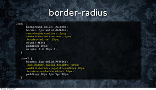border-radius
                      .box1   {
                      ! !      background-color: #a18c83;
                      ! !      border: 3px solid #6d4d6b;
                      ! !      -moz-border-radius: 15px;
                      ! !      -webkit-border-radius: 15px;
                                border-radius: 15px;
                      !   !    color: #fff;
                      !   !    padding: 10px;
                      !   !    margin: 0 0 20px 0;
                      !   }
                      !
                      !   .box2 {
                      !   ! border: 5px solid #6d4d6b;
                      !   ! -moz-border-radius-topleft: 50px;
                      !   ! -webkit-border-top-left-radius: 50px;
                              border-top-left-radius: 50px;
                      !   ! padding: 10px 5px 5px 20px;
                      !   }



Monday, 23 May 2011
 