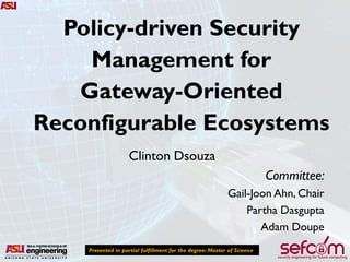 Policy-driven Security
Management for
Gateway-Oriented
Reconfigurable Ecosystems
Presented in partial fulfillment for the degree: Master of Science
Clinton Dsouza
Committee:
Gail-Joon Ahn, Chair
Partha Dasgupta
Adam Doupe
 