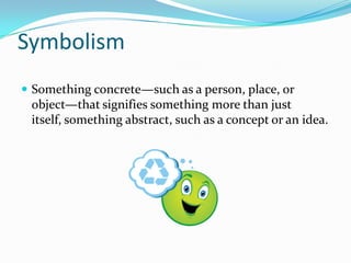 Symbolism
 Something concrete—such as a person, place, or
 object—that signifies something more than just
 itself, something abstract, such as a concept or an idea.
 