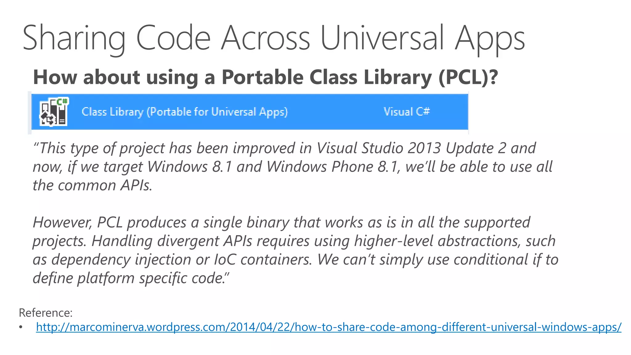 How about using a Portable Class Library (PCL)? 
“This type of project has been improved in Visual Studio 2013 Update 2 and 
now, if we target Windows 8.1 and Windows Phone 8.1, we’ll be able to use all 
the common APIs. 
However, PCL produces a single binary that works as is in all the supported 
projects. Handling divergent APIs requires using higher-level abstractions, such 
as dependency injection or IoC containers. We can’t simply use conditional if to 
define platform specific code.” 
Reference: 
• http://marcominerva.wordpress.com/2014/04/22/how-to-share-code-among-different-universal-windows-apps/ 
 