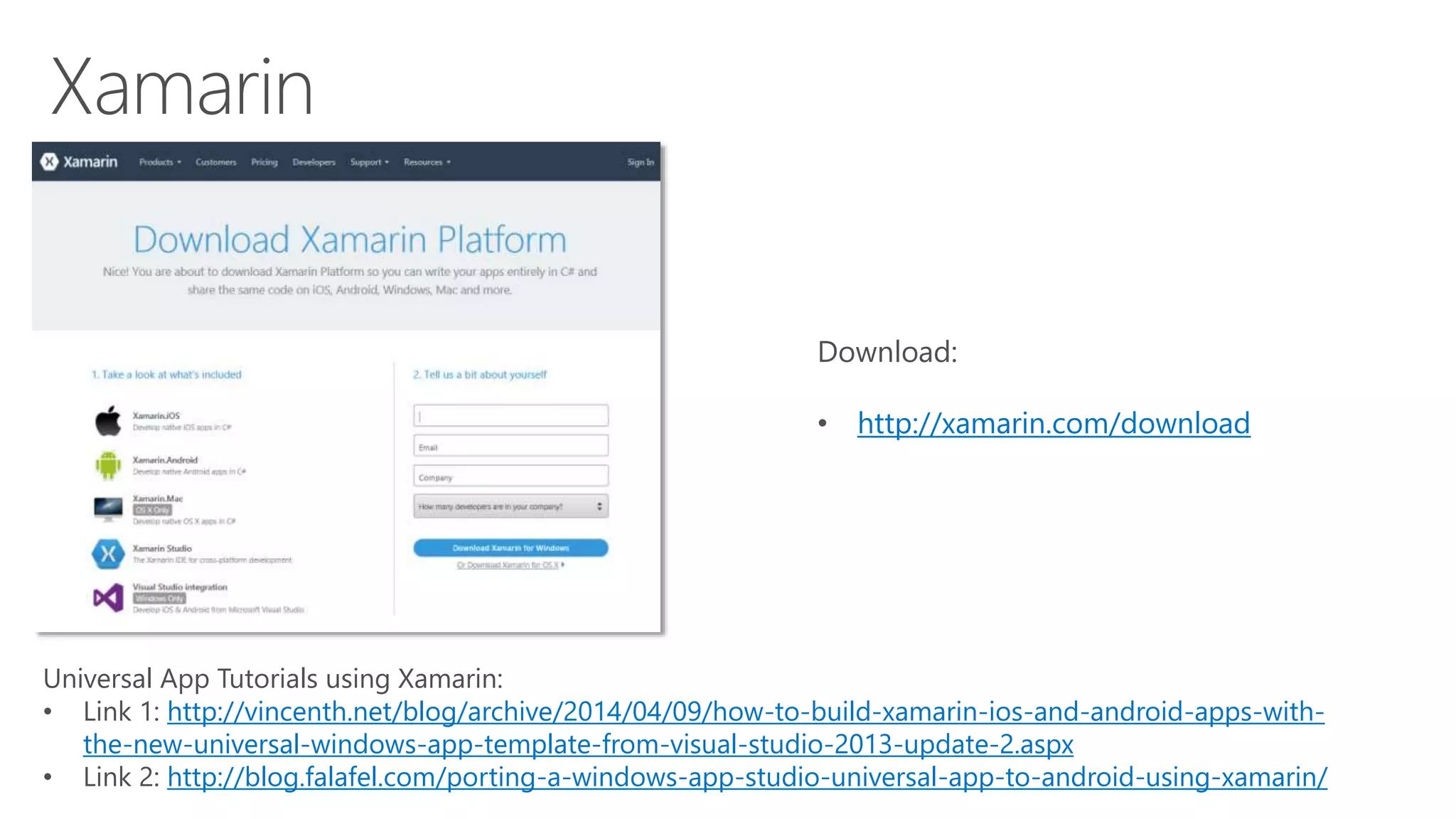 Download: 
• http://xamarin.com/download 
Universal App Tutorials using Xamarin: 
• Link 1: http://vincenth.net/blog/archive/2014/04/09/how-to-build-xamarin-ios-and-android-apps-with-the- 
new-universal-windows-app-template-from-visual-studio-2013-update-2.aspx 
• Link 2: http://blog.falafel.com/porting-a-windows-app-studio-universal-app-to-android-using-xamarin/ 
 