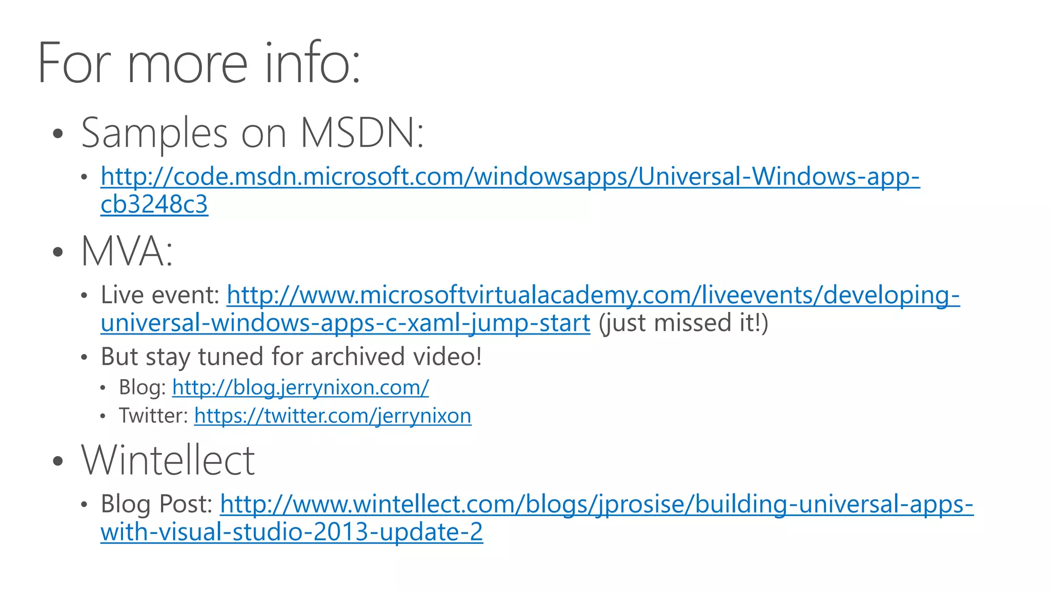http://code.msdn.microsoft.com/windowsapps/Universal-Windows-app-cb3248c3 
http://www.microsoftvirtualacademy.com/liveevents/developing-universal- 
windows-apps-c-xaml-jump-start 
http://blog.jerrynixon.com/ 
https://twitter.com/jerrynixon 
http://www.wintellect.com/blogs/jprosise/building-universal-apps-with- 
visual-studio-2013-update-2 
 
