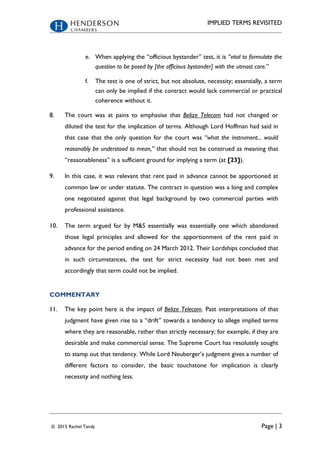 IMPLIED TERMS REVISITED
© 2015 Rachel Tandy Page | 3
e. When applying the “officious bystander” test, it is “vital to formulate the
question to be posed by [the officious bystander] with the utmost care.”
f. The test is one of strict, but not absolute, necessity; essentially, a term
can only be implied if the contract would lack commercial or practical
coherence without it.
8. The court was at pains to emphasise that Belize Telecom had not changed or
diluted the test for the implication of terms. Although Lord Hoffman had said in
that case that the only question for the court was “what the instrument... would
reasonably be understood to mean,” that should not be construed as meaning that
“reasonableness” is a sufficient ground for implying a term (at [23]).
9. In this case, it was relevant that rent paid in advance cannot be apportioned at
common law or under statute. The contract in question was a long and complex
one negotiated against that legal background by two commercial parties with
professional assistance.
10. The term argued for by M&S essentially was essentially one which abandoned
those legal principles and allowed for the apportionment of the rent paid in
advance for the period ending on 24 March 2012. Their Lordships concluded that
in such circumstances, the test for strict necessity had not been met and
accordingly that term could not be implied.
COMMENTARY
11. The key point here is the impact of Belize Telecom. Past interpretations of that
judgment have given rise to a “drift” towards a tendency to allege implied terms
where they are reasonable, rather than strictly necessary; for example, if they are
desirable and make commercial sense. The Supreme Court has resolutely sought
to stamp out that tendency. While Lord Neuberger’s judgment gives a number of
different factors to consider, the basic touchstone for implication is clearly
necessity and nothing less.
 