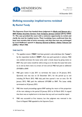 Alerter
Property Law
10 December 2015
© 2015 Rachel Tandy
Defining necessity: implied terms revisited
By Rachel Tandy
The Supreme Court has handed down judgment in Marks and Spencer plc v
BNP Paribas Securities Services Trust Company (Jersey) Limited [2015] UKSC
71. The case provided the court with a welcome opportunity to revisit and
clarify the test for implied terms. Their Lordships have confirmed that the
basic test remains that of strict necessity, and that that test was unchanged
by Lord Hoffman’s speech in Attorney General of Belize v Belize Telecom Ltd
[2009] 1 WLR 1988.
THE FACTS
1. The appellant tenant (“M&S”) had been granted a sub-underlease (the “Lease”)
by the respondent landlord (“BNP”). Rent was paid quarterly in advance. M&S
was entitled terminate the Lease early under a break clause by giving notice to
BNP. Any such notice would be valid as long as on the date the Lease had come
to an end (i) there were no arrears of rent and (ii) M&S had paid an additional
£919,800 to BNP.
2. M&S gave notice in July 2011 to terminate the Lease on 24 January 2012.
Quarterly rent was due on 25 December 2011, for the period up to and
including 24 March 2012. M&S duly paid that quarter’s rent on time. On 18
January 2012, M&S paid the additional £919,800 to BNP. The Lease validly
terminated on 24 January 2012.
3. M&S then issued proceedings against BNP seeking the return of the proportion
of the rent relating to the period 25 January 2012 to 24 March 2012. It argued
that there was an implied term in the lease that any such sum would be repaid.
4. M&S was successful at first instance, but that judgment was reversed in the
Court of Appeal. M&S appealed to the Supreme Court.
 