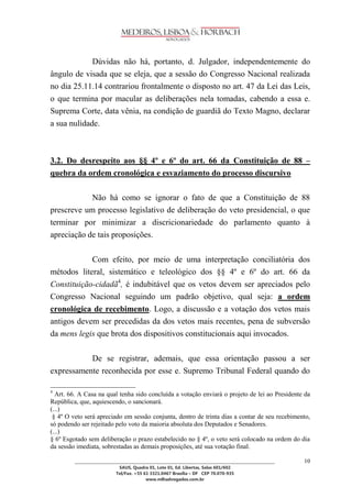 ________________________________________________________________________________________________ 
SAUS, Quadra 01, Lote 01, Ed. Libertas, Salas 601/602 
Tel/Fax. +55 61 3321.0467 Brasília – DF CEP 70.070-935 
www.mlhadvogados.com.br 
10 
Dúvidas não há, portanto, d. Julgador, independentemente do ângulo de visada que se eleja, que a sessão do Congresso Nacional realizada no dia 25.11.14 contrariou frontalmente o disposto no art. 47 da Lei das Leis, o que termina por macular as deliberações nela tomadas, cabendo a essa e. Suprema Corte, data vênia, na condição de guardiã do Texto Magno, declarar a sua nulidade. 
3.2. Do desrespeito aos §§ 4º e 6º do art. 66 da Constituição de 88 – quebra da ordem cronológica e esvaziamento do processo discursivo 
Não há como se ignorar o fato de que a Constituição de 88 prescreve um processo legislativo de deliberação do veto presidencial, o que terminar por minimizar a discricionariedade do parlamento quanto à apreciação de tais proposições. 
Com efeito, por meio de uma interpretação conciliatória dos métodos literal, sistemático e teleológico dos §§ 4º e 6º do art. 66 da Constituição-cidadã4, é indubitável que os vetos devem ser apreciados pelo Congresso Nacional seguindo um padrão objetivo, qual seja: a ordem cronológica de recebimento. Logo, a discussão e a votação dos vetos mais antigos devem ser precedidas da dos vetos mais recentes, pena de subversão da mens legis que brota dos dispositivos constitucionais aqui invocados. 
De se registrar, ademais, que essa orientação passou a ser expressamente reconhecida por esse e. Supremo Tribunal Federal quando do 4 Art. 66. A Casa na qual tenha sido concluída a votação enviará o projeto de lei ao Presidente da República, que, aquiescendo, o sancionará. (...) § 4º O veto será apreciado em sessão conjunta, dentro de trinta dias a contar de seu recebimento, só podendo ser rejeitado pelo voto da maioria absoluta dos Deputados e Senadores. (...) § 6º Esgotado sem deliberação o prazo estabelecido no § 4º, o veto será colocado na ordem do dia da sessão imediata, sobrestadas as demais proposições, até sua votação final. 
 