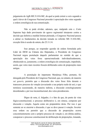 ________________________________________________________________________________________________ 
SAUS, Quadra 01, Lote 01, Ed. Libertas, Salas 601/602 
Tel/Fax. +55 61 3321.0467 Brasília – DF CEP 70.070-935 
www.mlhadvogados.com.br 
11 
julgamento do AgR-MS 31.816-MC, do qual se pode extrair a ratio segundo a qual é dever de Congresso Nacional proceder à apreciação dos vetos segundo a ordem cronológica de sua comunicação. 
Não se pode olvidar, ademais, que, malgrado esta c. Corte Suprema haja dado provimento do agravo regimental interposto contra a decisão que deferira a medida liminar pleiteada, o Congresso Nacional passou a adotar os fundamentos da decisão tomada no referido MS 31.816-MC, exceção feita à sessão de ontem, dia 25.11.14. 
Isso porque, ao responder questão de ordem formulada pelo Líder do DEM na Câmara dos Deputados, o Presidente do Congresso Nacional negou postulação daquele parlamentar no sentido de que a apreciação dos vetos fosse operacionalizada individualizadamente, obedecendo-se, justamente, a ordem cronológica de comunicação, impedindo, assim, que vetos mais recentes fossem deliberados antes de proposições mais antigas. 
A postulação do impetrante Mendonça Filho, portanto, foi denegada pelo Presidente do Congresso Nacional, que, no entanto, de maneira sui generis, permitiu que a discussão dos vetos fosse feita durante o transcurso processo de votação (esvaziando a sua própria razão de ser), o que terminou ocasionando, de maneira indireta, a discussão cronologicamente desordenada e, por isso inconstitucional, dos vetos presidenciais. 
Digno de nota, d. Julgador, é o fato de que, do ponto de vista lógico-constitucional, o processo deliberativo é, em síntese, composto por discussão e votação. Aquela como ato preparatório desta. Por isso é que somente ao se encerrar a discussão, é que se deve passar à votação. Inverter essa ordem ou permitir que a discussão de proposições ocorra concomitantemente com o próprio processo de votação é, em última análise, conspurcar o processo constitucional de deliberação de proposições, tisnando,  