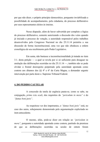 ________________________________________________________________________________________________ 
SAUS, Quadra 01, Lote 01, Ed. Libertas, Salas 601/602 
Tel/Fax. +55 61 3321.0467 Brasília – DF CEP 70.070-935 
www.mlhadvogados.com.br 
12 
por que não dizer, o próprio princípio democrático, porquanto inviabilizada a possibilidade de acompanhamento, pela cidadania, do processo deliberativo por seus representantes eleitos às inteiras. 
Nesse diapasão, além de haver subvertido por completo a lógica do processo deliberativo, somente autorizando a discussão dos vetos quando já iniciado o processo de votação, a autoridade responsável pelos trabalhos desenvolvidos pelo Congresso Nacional no dia 25.11.14 permitiu a sua discussão de forma inconstitucional, uma vez que não obedeceu a ordem cronológica de seu recebimento pelo Poder Legislativo. 
Em suma, não bastasse a inconstitucionalidade já tratada no item 3.1. desta petição — a qual se revela por si só suficiente para desaguar na anulação das deliberações ocorridas no dia 25.11.14 —, também não se pode olvidar o frontal desrespeito perpetrado pela autoridade apontada como coatora aos ditamos dos §§ 4º e 6º da Carta Magna, a demandar urgente intervenção por parte deste e. Supremo Tribunal Federal. 
4. DO PEDIDO CAUTELAR 
A concessão da tutela de urgência pauta-se, como se sabe, na conjugação, primo ictu oculi, dos requisitos do “periculum in mora” e do “fumus boni juris”. 
Ao respeitoso ver dos impetrantes, o “fumus boni juris” está, no caso dos autos, sobejamente demonstrado pela argumentação explicitada no item antecedente. 
O mesmo, aliás, pode-se dizer em relação ao “periculum in mora”, porquanto a autoridade apontada como coatora, partindo da premissa de que as deliberações ocorridas na sessão de ontem foram  