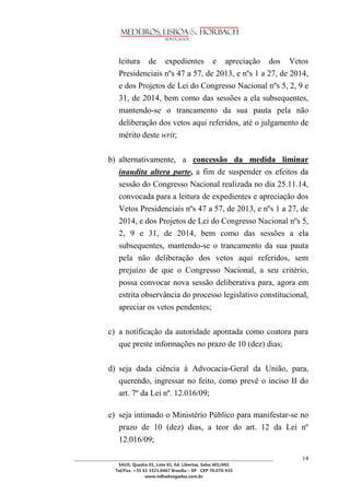 ________________________________________________________________________________________________ 
SAUS, Quadra 01, Lote 01, Ed. Libertas, Salas 601/602 
Tel/Fax. +55 61 3321.0467 Brasília – DF CEP 70.070-935 
www.mlhadvogados.com.br 
14 
leitura de expedientes e apreciação dos Vetos Presidenciais nºs 47 a 57, de 2013, e nºs 1 a 27, de 2014, e dos Projetos de Lei do Congresso Nacional nºs 5, 2, 9 e 31, de 2014, bem como das sessões a ela subsequentes, mantendo-se o trancamento da sua pauta pela não deliberação dos vetos aqui referidos, até o julgamento de mérito deste writ; 
b) alternativamente, a concessão da medida liminar inaudita altera parte, a fim de suspender os efeitos da sessão do Congresso Nacional realizada no dia 25.11.14, convocada para a leitura de expedientes e apreciação dos Vetos Presidenciais nºs 47 a 57, de 2013, e nºs 1 a 27, de 2014, e dos Projetos de Lei do Congresso Nacional nºs 5, 2, 9 e 31, de 2014, bem como das sessões a ela subsequentes, mantendo-se o trancamento da sua pauta pela não deliberação dos vetos aqui referidos, sem prejuízo de que o Congresso Nacional, a seu critério, possa convocar nova sessão deliberativa para, agora em estrita observância do processo legislativo constitucional, apreciar os vetos pendentes; 
c) a notificação da autoridade apontada como coatora para que preste informações no prazo de 10 (dez) dias; 
d) seja dada ciência à Advocacia-Geral da União, para, querendo, ingressar no feito, como prevê o inciso II do art. 7º da Lei nº. 12.016/09; 
e) seja intimado o Ministério Público para manifestar-se no prazo de 10 (dez) dias, a teor do art. 12 da Lei nº 12.016/09;  