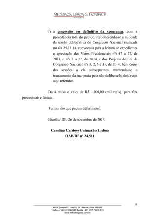 ________________________________________________________________________________________________ 
SAUS, Quadra 01, Lote 01, Ed. Libertas, Salas 601/602 
Tel/Fax. +55 61 3321.0467 Brasília – DF CEP 70.070-935 
www.mlhadvogados.com.br 
15 
f) a concessão em definitivo da segurança, com a procedência total do pedido, reconhecendo-se a nulidade da sessão deliberativa do Congresso Nacional realizada no dia 25.11.14, convocada para a leitura de expedientes e apreciação dos Vetos Presidenciais nºs 47 a 57, de 2013, e nºs 1 a 27, de 2014, e dos Projetos de Lei do Congresso Nacional nºs 5, 2, 9 e 31, de 2014, bem como das sessões a ela subsequentes, mantendo-se o trancamento da sua pauta pela não deliberação dos vetos aqui referidos. 
Dá à causa o valor de R$ 1.000,00 (mil reais), para fins processuais e fiscais. 
Termos em que pedem deferimento. 
Brasília/ DF, 26 de novembro de 2014. 
Carolina Cardoso Guimarães Lisboa 
OAB/DF nº 24.511 

