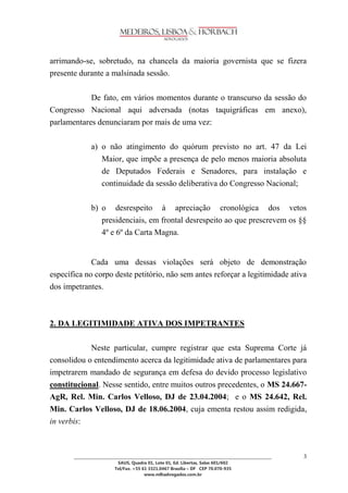 ________________________________________________________________________________________________ 
SAUS, Quadra 01, Lote 01, Ed. Libertas, Salas 601/602 
Tel/Fax. +55 61 3321.0467 Brasília – DF CEP 70.070-935 
www.mlhadvogados.com.br 
3 
arrimando-se, sobretudo, na chancela da maioria governista que se fizera presente durante a malsinada sessão. 
De fato, em vários momentos durante o transcurso da sessão do Congresso Nacional aqui adversada (notas taquigráficas em anexo), parlamentares denunciaram por mais de uma vez: 
a) o não atingimento do quórum previsto no art. 47 da Lei Maior, que impõe a presença de pelo menos maioria absoluta de Deputados Federais e Senadores, para instalação e continuidade da sessão deliberativa do Congresso Nacional; 
b) o desrespeito à apreciação cronológica dos vetos presidenciais, em frontal desrespeito ao que prescrevem os §§ 4º e 6º da Carta Magna. 
Cada uma dessas violações será objeto de demonstração específica no corpo deste petitório, não sem antes reforçar a legitimidade ativa dos impetrantes. 
2. DA LEGITIMIDADE ATIVA DOS IMPETRANTES 
Neste particular, cumpre registrar que esta Suprema Corte já consolidou o entendimento acerca da legitimidade ativa de parlamentares para impetrarem mandado de segurança em defesa do devido processo legislativo constitucional. Nesse sentido, entre muitos outros precedentes, o MS 24.667- AgR, Rel. Min. Carlos Velloso, DJ de 23.04.2004; e o MS 24.642, Rel. Min. Carlos Velloso, DJ de 18.06.2004, cuja ementa restou assim redigida, in verbis: 
 
