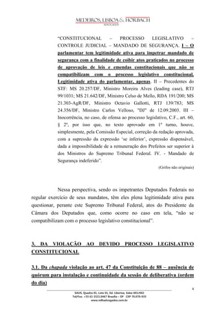 ________________________________________________________________________________________________ 
SAUS, Quadra 01, Lote 01, Ed. Libertas, Salas 601/602 
Tel/Fax. +55 61 3321.0467 Brasília – DF CEP 70.070-935 
www.mlhadvogados.com.br 
4 
―CONSTITUCIONAL – PROCESSO LEGISLATIVO – CONTROLE JUDICIAL – MANDADO DE SEGURANÇA. I – O parlamentar tem legitimidade ativa para impetrar mandado de segurança com a finalidade de coibir atos praticados no processo de aprovação de leis e emendas constitucionais que não se compatibilizam com o processo legislativo constitucional. Legitimidade ativa do parlamentar, apenas. II – Precedentes do STF: MS 20.257/DF, Ministro Moreira Alves (leading case), RTJ 99/1031; MS 21.642/DF, Ministro Celso de Mello, RDA 191/200; MS 21.303-AgR/DF, Ministro Octavio Gallotti, RTJ 139/783; MS 24.356/DF, Ministro Carlos Velloso, "DJ" de 12.09.2003. III – Inocorrência, no caso, de ofensa ao processo legislativo, C.F., art. 60, § 2º, por isso que, no texto aprovado em 1º turno, houve, simplesmente, pela Comissão Especial, correção da redação aprovada, com a supressão da expressão ‗se inferior‘, expressão dispensável, dada a impossibilidade de a remuneração dos Prefeitos ser superior à dos Ministros do Supremo Tribunal Federal. IV. - Mandado de Segurança indeferido‖. 
(Grifos não originais) 
Nessa perspectiva, sendo os impetrantes Deputados Federais no regular exercício de seus mandatos, têm eles plena legitimidade ativa para questionar, perante este Supremo Tribunal Federal, atos do Presidente da Câmara dos Deputados que, como ocorre no caso em tela, ―não se compatibilizam com o processo legislativo constitucional‖. 
3. DA VIOLAÇÃO AO DEVIDO PROCESSO LEGISLATIVO CONSTITUCIONAL 
3.1. Da chapada violação ao art. 47 da Constituição de 88 – ausência de quórum para instalação e continuidade da sessão de deliberativa (ordem do dia)  