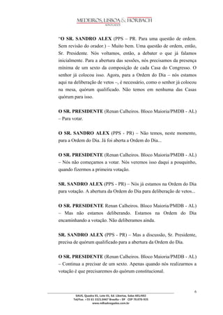 ________________________________________________________________________________________________ 
SAUS, Quadra 01, Lote 01, Ed. Libertas, Salas 601/602 
Tel/Fax. +55 61 3321.0467 Brasília – DF CEP 70.070-935 
www.mlhadvogados.com.br 
6 
―O SR. SANDRO ALEX (PPS – PR. Para uma questão de ordem. Sem revisão do orador.) – Muito bem. Uma questão de ordem, então, Sr. Presidente. Nós voltamos, então, a debater o que já falamos inicialmente. Para a abertura das sessões, nós precisamos da presença mínima de um sexto da composição de cada Casa do Congresso. O senhor já colocou isso. Agora, para a Ordem do Dia – nós estamos aqui na deliberação de vetos –, é necessário, como o senhor já colocou na mesa, quórum qualificado. Não temos em nenhuma das Casas quórum para isso. 
O SR. PRESIDENTE (Renan Calheiros. Bloco Maioria/PMDB - AL) – Para votar. 
O SR. SANDRO ALEX (PPS - PR) – Não temos, neste momento, para a Ordem do Dia. Já foi aberta a Ordem do Dia... 
O SR. PRESIDENTE (Renan Calheiros. Bloco Maioria/PMDB - AL) – Nós não começamos a votar. Nós veremos isso daqui a pouquinho, quando fizermos a primeira votação. 
SR. SANDRO ALEX (PPS - PR) – Nós já estamos na Ordem do Dia para votação. A abertura da Ordem do Dia para deliberação de vetos... 
O SR. PRESIDENTE Renan Calheiros. Bloco Maioria/PMDB - AL) – Mas não estamos deliberando. Estamos na Ordem do Dia encaminhando a votação. Não deliberamos ainda. 
SR. SANDRO ALEX (PPS - PR) – Mas a discussão, Sr. Presidente, precisa de quórum qualificado para a abertura da Ordem do Dia. 
O SR. PRESIDENTE (Renan Calheiros. Bloco Maioria/PMDB - AL) – Continua a precisar de um sexto. Apenas quando nós realizarmos a votação é que precisaremos do quórum constitucional. 
 