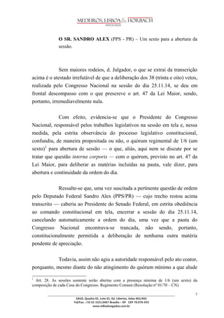 ________________________________________________________________________________________________ 
SAUS, Quadra 01, Lote 01, Ed. Libertas, Salas 601/602 
Tel/Fax. +55 61 3321.0467 Brasília – DF CEP 70.070-935 
www.mlhadvogados.com.br 
7 
O SR. SANDRO ALEX (PPS - PR) – Um sexto para a abertura da sessão. 
Sem maiores rodeios, d. Julgador, o que se extrai da transcrição acima é o atestado irrefutável de que a deliberação dos 38 (trinta e oito) vetos, realizada pelo Congresso Nacional na sessão do dia 25.11.14, se deu em frontal descompasso com o que prescreve o art. 47 da Lei Maior, sendo, portanto, irremediavelmente nula. 
Com efeito, evidencia-se que o Presidente do Congresso Nacional, responsável pelos trabalhos legislativos na sessão em tela e, nessa medida, pela estrita observância do processo legislativo constitucional, confundiu, de maneira propositada ou não, o quórum regimental de 1/6 (um sexto)1 para abertura de sessão — o que, aliás, aqui nem se discute por se tratar que questão interna corporis — com o quórum, previsto no art. 47 da Lei Maior, para deliberar as matérias incluídas na pauta, vale dizer, para abertura e continuidade da ordem do dia. 
Ressalte-se que, uma vez suscitada a pertinente questão de ordem pelo Deputado Federal Sandro Alex (PPS/PR) — cujo trecho restou acima transcrito — caberia ao Presidente do Senado Federal, em estrita obediência ao comando constitucional em tela, encerrar a sessão do dia 25.11.14, cancelando automaticamente a ordem do dia, uma vez que a pauta do Congresso Nacional encontrava-se trancada, não sendo, portanto, constitucionalmente permitida a deliberação de nenhuma outra matéria pendente de apreciação. 
Todavia, assim não agiu a autoridade responsável pelo ato coator, porquanto, mesmo diante do não atingimento do quórum mínimo a que alude 1 Art. 28. As sessões somente serão abertas com a presença mínima de 1/6 (um sexto) da composição de cada Casa do Congresso. Regimento Comum (Resolução nº 01/70 – CN). 
 