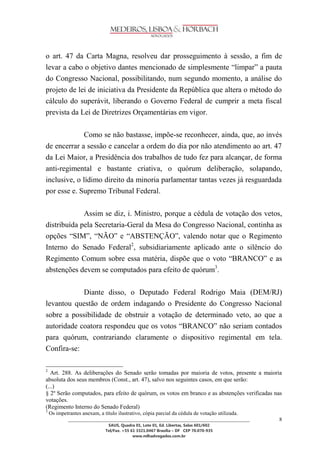 ________________________________________________________________________________________________ 
SAUS, Quadra 01, Lote 01, Ed. Libertas, Salas 601/602 
Tel/Fax. +55 61 3321.0467 Brasília – DF CEP 70.070-935 
www.mlhadvogados.com.br 
8 
o art. 47 da Carta Magna, resolveu dar prosseguimento à sessão, a fim de levar a cabo o objetivo dantes mencionado de simplesmente ―limpar‖ a pauta do Congresso Nacional, possibilitando, num segundo momento, a análise do projeto de lei de iniciativa da Presidente da República que altera o método do cálculo do superávit, liberando o Governo Federal de cumprir a meta fiscal prevista da Lei de Diretrizes Orçamentárias em vigor. 
Como se não bastasse, impõe-se reconhecer, ainda, que, ao invés de encerrar a sessão e cancelar a ordem do dia por não atendimento ao art. 47 da Lei Maior, a Presidência dos trabalhos de tudo fez para alcançar, de forma anti-regimental e bastante criativa, o quórum deliberação, solapando, inclusive, o lídimo direito da minoria parlamentar tantas vezes já resguardada por esse e. Supremo Tribunal Federal. 
Assim se diz, i. Ministro, porque a cédula de votação dos vetos, distribuída pela Secretaria-Geral da Mesa do Congresso Nacional, continha as opções ―SIM‖, ―NÃO‖ e ―ABSTENÇÃO‖, valendo notar que o Regimento Interno do Senado Federal2, subsidiariamente aplicado ante o silêncio do Regimento Comum sobre essa matéria, dispõe que o voto ―BRANCO‖ e as abstenções devem se computados para efeito de quórum3. 
Diante disso, o Deputado Federal Rodrigo Maia (DEM/RJ) levantou questão de ordem indagando o Presidente do Congresso Nacional sobre a possibilidade de obstruir a votação de determinado veto, ao que a autoridade coatora respondeu que os votos ―BRANCO‖ não seriam contados para quórum, contrariando claramente o dispositivo regimental em tela. Confira-se: 2 Art. 288. As deliberações do Senado serão tomadas por maioria de votos, presente a maioria absoluta dos seus membros (Const., art. 47), salvo nos seguintes casos, em que serão: (...) § 2º Serão computados, para efeito de quórum, os votos em branco e as abstenções verificadas nas votações. (Regimento Interno do Senado Federal) 
3 Os impetrantes anexam, a título ilustrativo, cópia parcial da cédula de votação utilizada.  