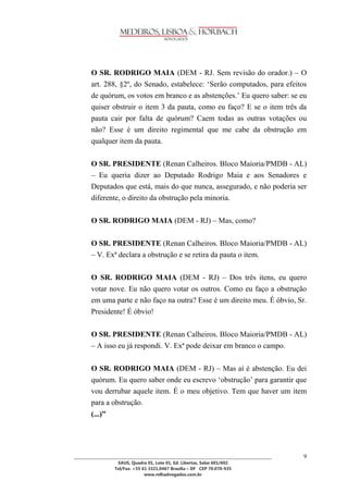 ________________________________________________________________________________________________ 
SAUS, Quadra 01, Lote 01, Ed. Libertas, Salas 601/602 
Tel/Fax. +55 61 3321.0467 Brasília – DF CEP 70.070-935 
www.mlhadvogados.com.br 
9 
O SR. RODRIGO MAIA (DEM - RJ. Sem revisão do orador.) – O art. 288, §2º, do Senado, estabelece: ‗Serão computados, para efeitos de quórum, os votos em branco e as abstenções.‘ Eu quero saber: se eu quiser obstruir o item 3 da pauta, como eu faço? E se o item três da pauta cair por falta de quórum? Caem todas as outras votações ou não? Esse é um direito regimental que me cabe da obstrução em qualquer item da pauta. 
O SR. PRESIDENTE (Renan Calheiros. Bloco Maioria/PMDB - AL) – Eu queria dizer ao Deputado Rodrigo Maia e aos Senadores e Deputados que está, mais do que nunca, assegurado, e não poderia ser diferente, o direito da obstrução pela minoria. 
O SR. RODRIGO MAIA (DEM - RJ) – Mas, como? 
O SR. PRESIDENTE (Renan Calheiros. Bloco Maioria/PMDB - AL) – V. Exª declara a obstrução e se retira da pauta o item. 
O SR. RODRIGO MAIA (DEM - RJ) – Dos três itens, eu quero votar nove. Eu não quero votar os outros. Como eu faço a obstrução em uma parte e não faço na outra? Esse é um direito meu. É óbvio, Sr. Presidente! É óbvio! 
O SR. PRESIDENTE (Renan Calheiros. Bloco Maioria/PMDB - AL) – A isso eu já respondi. V. Exª pode deixar em branco o campo. 
O SR. RODRIGO MAIA (DEM - RJ) – Mas aí é abstenção. Eu dei quórum. Eu quero saber onde eu escrevo ‗obstrução‘ para garantir que vou derrubar aquele item. É o meu objetivo. Tem que haver um item para a obstrução. 
(...)” 
 