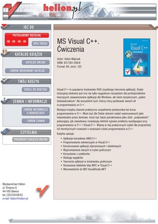IDZ DO
         PRZYK£ADOWY ROZDZIA£

                           SPIS TRE CI   MS Visual C++.
                                         Æwiczenia
           KATALOG KSI¥¯EK
                                         Autor: Adam Majczak
                      KATALOG ONLINE     ISBN: 83-7361-206-8
                                         Format: B5, stron: 122
       ZAMÓW DRUKOWANY KATALOG


              TWÓJ KOSZYK
                    DODAJ DO KOSZYKA     Visual C++ to popularne rodowisko RAD (szybkiego tworzenia aplikacji). Dziêki
                                         intuicyjnej obs³udze jest ono nie tylko wygodnym narzêdziem dla profesjonalistów
                                         tworz¹cych zaawansowane aplikacje dla Windows, ale tak¿e bezpiecznym „polem
         CENNIK I INFORMACJE             do wiadczalnym” dla wszystkich tych, którzy chc¹ spróbowaæ swoich si³
                                         w programowaniu w C++.
                   ZAMÓW INFORMACJE      Niniejsza ksi¹¿ka stanowi praktyczne uzupe³nienie podrêcznika lub kursu
                     O NOWO CIACH        programowania w C++. Mo¿e byæ dla Ciebie zbiorem zadañ wykonywanych jako
                                         indywidualne prace domowe, mo¿e byæ tak¿e potraktowana jako zbiór „podpowiedzi”
                       ZAMÓW CENNIK      pokazuj¹cy, jak zawodowcy rozwi¹zuj¹ niektóre typowe problemy wystêpuj¹ce przy
                                         programowaniu w C++ i Visual C++. Wiêcej w niej praktycznych zadañ dla programisty
                                         ni¿ teoretycznych rozwa¿añ o niuansach sztuki programowania w C++.
                 CZYTELNIA               Ksi¹¿ka opisuje:
          FRAGMENTY KSI¥¯EK ONLINE          • Aplikacje konsolowe ANSI C++
                                            • Programowanie sekwencyjne w Visual C++
                                            • Konstruowanie aplikacji zdarzeniowych i obiektowych
                                            • Wyprowadzanie danych w trybie graficznym
                                            • Korzystanie z szablonów
                                            • Obs³ugê wyj¹tków
                                            • Tworzenie aplikacji w rodowisku graficznym
                                            • Stosowanie biblioteki klas MFC w Visual C++
                                            • Wprowadzenie do MS VisualStudio.NET



Wydawnictwo Helion
ul. Chopina 6
44-100 Gliwice
tel. (32)230-98-63
e-mail: helion@helion.pl
 
