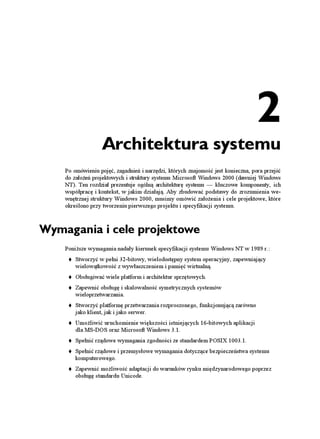 2
                   Architektura systemu
    Po omówieniu pojęć, zagadnień i narzędzi, których znajomość jest konieczna, pora przejść
    do zało eń projektowych i struktury systemu Microsoft Windows 2000 (dawniej Windows
    NT). Ten rozdział prezentuje ogólną architekturę systemu — kluczowe komponenty, ich
    współpracę i kontekst, w jakim działają. Aby zbudować podstawy do zrozumienia we-
    wnętrznej struktury Windows 2000, musimy omówić zało enia i cele projektowe, które
    określono przy tworzeniu pierwszego projektu i specyfikacji systemu.



Wymagania i cele projektowe
    Poni sze wymagania nadały kierunek specyfikacji systemu Windows NT w 1989 r.:
        Stworzyć w pełni 32-bitowy, wielodostępny system operacyjny, zapewniający
        wielowątkowość z wywłaszczeniem i pamięć wirtualną.
        Obsługiwać wiele platform i architektur sprzętowych.
        Zapewnić obsługę i skalowalność symetrycznych systemów
        wieloprzetwarzania.
        Stworzyć platformę przetwarzania rozproszonego, funkcjonującą zarówno
        jako klient, jak i jako serwer.
        Umo liwić uruchomienie większości istniejących 16-bitowych aplikacji
        dla MS-DOS oraz Microsoft Windows 3.1.
        Spełnić rządowe wymagania zgodności ze standardem POSIX 1003.1.
        Spełnić rządowe i przemysłowe wymagania dotyczące bezpieczeństwa systemu
        komputerowego.
        Zapewnić mo liwość adaptacji do warunków rynku międzynarodowego poprzez
        obsługę standardu Unicode.
 