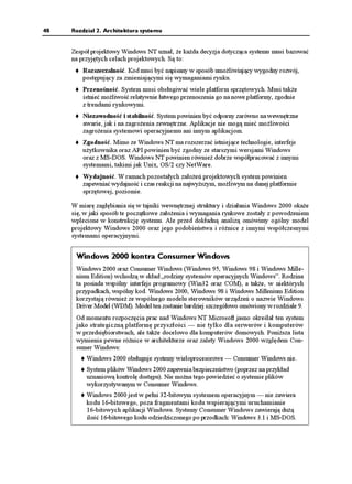 48   Rozdział 2. Architektura systemu


     Zespół projektowy Windows NT uznał, e ka da decyzja dotycząca systemu musi bazować
     na przyjętych celach projektowych. Są to:
         Rozszerzalność. Kod musi być napisany w sposób umo liwiający wygodny rozwój,
         postępujący za zmieniającymi się wymaganiami rynku.
         Przenośność. System musi obsługiwać wiele platform sprzętowych. Musi tak e
         istnieć mo liwość relatywnie łatwego przenoszenia go na nowe platformy, zgodnie
         z trendami rynkowymi.
         Niezawodność i stabilność. System powinien być odporny zarówno na wewnętrzne
         awarie, jak i na zagro enia zewnętrzne. Aplikacje nie mogą mieć mo liwości
         zagro enia systemowi operacyjnemu ani innym aplikacjom.
         Zgodność. Mimo ze Windows NT ma rozszerzać istniejące technologie, interfejs
         u ytkownika oraz API powinien być zgodny ze starszymi wersjami Windows
         oraz z MS-DOS. Windows NT powinien równie dobrze współpracować z innymi
         systemami, takimi jak Unix, OS/2 czy NetWare.
         Wydajność. W ramach pozostałych zało eń projektowych system powinien
         zapewniać wydajność i czas reakcji na najwy szym, mo liwym na danej platformie
         sprzętowej, poziomie.

     W miarę zagłębiania się w tajniki wewnętrznej struktury i działania Windows 2000 oka e
     się, w jaki sposób te początkowe zało enia i wymagania rynkowe zostały z powodzeniem
     wplecione w konstrukcję systemu. Ale przed dokładną analizą omówimy ogólny model
     projektowy Windows 2000 oraz jego podobieństwa i ró nice z innymi współczesnymi
     systemami operacyjnymi.


      Windows 2000 kontra Consumer Windows
      Windows 2000 oraz Consumer Windows (Windows 95, Windows 98 i Windows Mille-
      nium Edition) wchodzą w skład „rodziny systemów operacyjnych Windows”. Rodzina
      ta posiada wspólny interfejs programowy (Win32 oraz COM), a tak e, w niektórych
      przypadkach, wspólny kod. Windows 2000, Windows 98 i Windows Millenium Edition
      korzystają równie ze wspólnego modelu sterowników urządzeń o nazwie Windows
      Driver Model (WDM). Model ten zostanie bardziej szczegółowo omówiony w rozdziale 9.
      Od momentu rozpoczęcia prac nad Windows NT Microsoft jasno określał ten system
      jako strategiczną platformę przyszłości — nie tylko dla serwerów i komputerów
      w przedsiębiorstwach, ale tak e docelowo dla komputerów domowych. Poni sza lista
      wymienia pewne ró nice w architekturze oraz zalety Windows 2000 względem Con-
      sumer Windows:
          Windows 2000 obsługuje systemy wieloprocesorowe — Consumer Windows nie.
          System plików Windows 2000 zapewnia bezpieczeństwo (poprzez na przykład
          uznaniową kontrolę dostępu). Nie mo na tego powiedzieć o systemie plików
          wykorzystywanym w Consumer Windows.
          Windows 2000 jest w pełni 32-bitowym systemem operacyjnym — nie zawiera
          kodu 16-bitowego, poza fragmentami kodu wspierającymi uruchamianie
          16-bitowych aplikacji Windows. Systemy Consumer Windows zawierają du ą
          ilość 16-bitowego kodu odziedziczonego po przodkach: Windows 3.1 i MS-DOS.
 