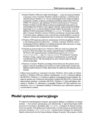 Model systemu operacyjnego               49



         System Windows 2000 jest w pełni wielodostępny — czego nie mo na powiedzieć
         o znaczącej części Consumer Windows (chodzi tu głównie o 16-bitowy kod
         odziedziczony po Windows 3.1). Ten nie wielodostępny kod to większość funkcji
         związanych z grafiką i systemem zarządzania interfejsem u ytkownika (GDI oraz
         USER). W momencie, gdy aplikacja 32-bitowa uruchomiona w Consumer
         Windows próbuje wywołać funkcję systemową zaimplementowaną poprzez nie
         wielodostępny kod 16-bitowy, musi najpierw dokonać ogólnosystemowej blokady
         (nazywanej mutexem), aby nie dopuścić innych wątków do tego kodu. Co gorsza,
         aplikacja 16-bitowa utrzymuje tę blokadę podczas pracy. W rezultacie, mimo e
         jądro Consumer Windows zawiera 32-bitowy mechanizm szeregowania zadań
         z wywłaszczeniem, aplikacje często wykonywane są jednowątkowo, poniewa
         większość systemu jest zaimplementowana w postaci nie wielodostępnego kodu.
         Windows 2000 zapewnia mo liwość uruchomienia 16-bitowych aplikacji Windows
         w ich własnej przestrzeni adresowej — systemy Consumer Windows zawsze
         uruchamiają 16-bitowe aplikacje we wspólnej przestrzeni adresowej, przez co mogą
         one przeszkadzać sobie (i zawieszać się) nawzajem.
         Wspólna przestrzeń adresowa w Windows 2000 jest widoczna jedynie dla
         procesów, które korzystają z tego samego segmentu pamięci współdzielonej.
         (W Win32 API segment pamięci współdzielonej nazywa się obiektem
         odwzorowania pliku — ang. file mapping object). W systemach Consumer
         Windows dostęp i zapisywanie w pamięci współdzielonej są mo liwe dla
         wszystkich procesów. Tak więc ka dy proces mo e wykonać zapis do obiektu
         odwzorowania pliku.
         Systemy Consumer Windows posiadają równie krytyczne dla systemu strony
         pamięci, których modyfikacja jest mo liwa w trybie u ytkownika. Dzięki temu
         aplikacja u ytkownika jest w stanie doprowadzić do zakłócenia lub załamania pracy
         systemu.
     Jedyną rzeczą mo liwą w systemach Consumer Windows, która nigdy nie będzie
     mo liwa w Windows 2000, jest zdolność uruchamiania wszystkich starszych aplikacji
     dla MS-DOS i Windows 3.1 (zwłaszcza aplikacji wymagających bezpośredniego do-
     stępu do sprzętu) oraz 16-bitowych sterowników urządzeń dla MS-DOS-a. Podczas gdy
     stuprocentowa zgodność z systemami MS-DOS i Windows 3.1 była nadrzędnym zało-
      eniem w Windows 95, zało eniem w przypadku Windows NT była mo liwość uru-
     chomienia większości istniejących aplikacji 16-bitowych, przy zachowaniu spójności
     i niezawodności systemu.




Model systemu operacyjnego
    W większości wielodostępnych systemów operacyjnych aplikacje są oddzielone od samego
    systemu — kod systemu operacyjnego jest wykonywany w uprzywilejowanym trybie
    procesora (w tej ksią ce określanym jako tryb jądra), z dostępem do danych systemo-
    wych oraz sprzętu. Kod aplikacji jest wykonywany w pozbawionym przywilejów trybie
    procesora (zwanym trybem u ytkownika), z ograniczonym dostępem do interfejsów,
    danych systemowych oraz bez bezpośredniego dostępu do sprzętu. Gdy program w trybie
 