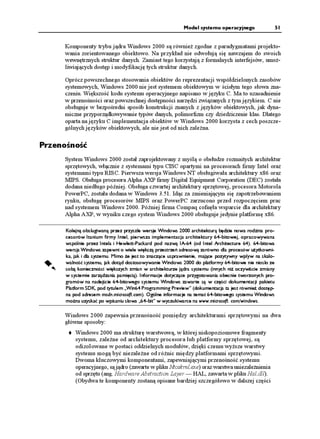 Model systemu operacyjnego              51


     Komponenty trybu jądra Windows 2000 są równie zgodne z paradygmatami projekto-
     wania zorientowanego obiektowo. Na przykład nie odwołują się nawzajem do swoich
     wewnętrznych struktur danych. Zamiast tego korzystają z formalnych interfejsów, umo -
     liwiających dostęp i modyfikację tych struktur danych.

     Oprócz powszechnego stosowania obiektów do reprezentacji współdzielonych zasobów
     systemowych, Windows 2000 nie jest systemem obiektowym w ścisłym tego słowa zna-
     czeniu. Większość kodu systemu operacyjnego napisano w języku C. Ma to uzasadnienie
     w przenośności oraz powszechnej dostępności narzędzi związanych z tym językiem. C nie
     obsługuje w bezpośredni sposób konstrukcji znanych z języków obiektowych, jak dyna-
     miczne przyporządkowywanie typów danych, polimorfizm czy dziedziczenie klas. Dlatego
     oparta na języku C implementacja obiektów w Windows 2000 korzysta z cech poszcze-
     gólnych języków obiektowych, ale nie jest od nich zale na.

Przenośność
     System Windows 2000 został zaprojektowany z myślą o obsłudze rozmaitych architektur
     sprzętowych, włącznie z systemami typu CISC opartymi na procesorach firmy Intel oraz
     systemami typu RISC. Pierwsza wersja Windows NT obsługiwała architektury x86 oraz
     MIPS. Obsługa procesora Alpha AXP firmy Digital Equipment Corporation (DEC) została
     dodana niedługo później. Obsługa czwartej architektury sprzętowej, procesora Motorola
     PowerPC, została dodana w Windows 3.51. Idąc za zmieniającym się zapotrzebowaniem
     rynku, obsługę procesorów MIPS oraz PowerPC zarzucono przed rozpoczęciem prac
     nad systemem Windows 2000. Później firma Compaq cofnęła wsparcie dla architektury
     Alpha AXP, w wyniku czego system Windows 2000 obsługuje jedynie platformę x86.

      Kolejną obsługiwaną przez przyszłe wersje Windows 2000 architekturą będzie nowa rodzina pro-
      cesorów Itanium firmy Intel, pierwsza implementacja architektury 64-bitowej, opracowywana
      wspólnie przez Intela i Hewlett-Packard pod nazwą IA-64 (od Intel Architecture 64). 64-bitowa
      wersja Windows zapewni o wiele większą przestrzeń adresową zarówno dla procesów u ytkowni-
      ka, jak i dla systemu. Mimo e jest to znaczące usprawnienie, mające pozytywny wpływ na skalo-
      walność systemu, jak dotąd dostosowywanie Windows 2000 do platformy 64-bitowe nie niosło ze
      sobą konieczności większych zmian w architekturze jądra systemu (innych ni oczywiście zmiany
      w systemie zarządzania pamięcią). Informacje dotyczące przygotowania obecnie tworzonych pro-
      gramów na nadejście 64-bitowego systemu Windows zawarte są w części dokumentacji pakietu
      Platform SDK, pod tytułem „Win64 Programming Preview” (dokumentacja ta jest równie dostęp-
      na pod adresem msdn.microsoft.com). Ogólne informacje na temat 64-bitowego systemu Windows
      mo na uzyskać po wpisaniu słowa „64-bit” w wyszukiwarce na www.microsoft. com/windows.

     Windows 2000 zapewnia przenośność pomiędzy architekturami sprzętowymi na dwa
     główne sposoby:
          Windows 2000 ma strukturę warstwową, w której niskopoziomowe fragmenty
          systemu, zale ne od architektury procesora lub platformy sprzętowej, są
          odizolowane w postaci oddzielnych modułów, dzięki czemu wy sze warstwy
          systemu mogą być niezale ne od ró nic między platformami sprzętowymi.
          Dwoma kluczowymi komponentami, zapewniającymi przenośność systemu
          operacyjnego, są jądro (zawarte w pliku Ntoskrnl.exe) oraz warstwa uniezale nienia
          od sprzętu (ang. Hardware Abstraction Layer — HAL, zawarta w pliku Hal.dll).
          (Obydwa te komponenty zostaną opisane bardziej szczegółowo w dalszej części
 