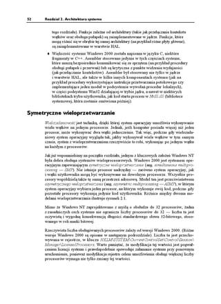 52    Rozdział 2. Architektura systemu


          tego rozdziału). Funkcje zale ne od architektury (takie jak przełączanie kontekstu
          wątków oraz obsługa pułapek) są zaimplementowane w jądrze. Funkcje, które
          mogą ró nić się w obrębie tej samej architektury (na przykład ró ne płyty główne),
          są zaimplementowane w warstwie HAL.
          Większość systemu Windows 2000 została napisana w języku C, niektóre
          fragmenty w C++. Asembler stosowano jedynie w tych częściach systemu,
          które muszą bezpośrednio komunikować się ze sprzętem (na przykład procedury
          obsługi pułapek i przerwań) lub są krytyczne z punktu widzenia wydajności
          (jak przełączanie kontekstów). Asembler był stosowany nie tylko w jądrze
          i warstwie HAL, ale tak e w kilku innych komponentach systemu (jak na
          przykład procedury wykorzystujące instrukcje przetwarzania potokowego czy
          implementujące jeden moduł w podsystemie wywołań procedur lokalnych),
          w części podsystemu Win32 działającej w trybie jądra, a nawet w niektórych
          bibliotekach trybu u ytkownika, jak kod startu procesu w Ntdll.dll (bibliotece
          systemowej, która zostanie omówiona później).

Symetryczne wieloprzetwarzanie
      Wielozadaniowość jest techniką, dzięki której system operacyjny umo liwia wykonywanie
      wielu wątków na jednym procesorze. Jednak, jeśli komputer posiada więcej ni jeden
      procesor, mo e wykonywać dwa wątki jednocześnie. Tak więc, podczas gdy wielozada-
      niowy system operacyjny wygląda tak, jakby wykonywał wiele wątków w tym samym
      czasie, system z wieloprzetwarzaniem rzeczywiście to robi, wykonując po jednym wątku
      na ka dym z procesorów.

      Jak ju wspomnieliśmy na początku rozdziału, jednym z kluczowych zało eń Windows NT
      była dobra obsługa systemów wieloprocesorowych. Windows 2000 jest systemem ope-
      racyjnym zapewniającym symetryczne wieloprzetwarzanie (ang. simultaneous multipro-
      cessing — SMP). Nie istnieje procesor nadrzędny — zarówno system operacyjny, jak
      i wątki u ytkownika mogą być wykonywane na dowolnym procesorze. Wszystkie pro-
      cesory współdzielą tak e tę samą przestrzeń adresową. Model ten jest przeciwieństwem
      asymetrycznego wieloprzetwarzania (ang. asymmetric multiprocessing — ASMP), w którym
      system operacyjny wybiera jeden procesor, na którym wykonuje swój kod, podczas gdy
      pozostałe procesory wykonują jedynie kod u ytkownika. Ró nice między dwoma mo-
      delami wieloprzetwarzania ilustruje rysunek 2.1.

      Mimo e Windows NT zaprojektowano z myślą o obsłudze do 32 procesorów, adna
      z zasadniczych cech systemu nie ogranicza liczby procesorów do 32 — liczba ta jest
      oczywistą i wygodną konsekwencją długości standardowego słowa 32-bitowego, stoso-
      wanego w roli maski bitowej.

      Rzeczywista liczba obsługiwanych procesorów zale y od wersji Windows 2000. (Ró ne
      wersje Windows 2000 są opisane w następnym podrozdziale). Liczba ta jest przecho-
      wywana w rejestrze, w kluczu HKLMSYSTEMCurrentControlSetControlSession
      ManagerLicensedProcessors. Warto pamiętać, e modyfikacja tej wartości jest pogwał-
      ceniem licencji systemu i prawdopodobnie spowoduje załamanie systemu przy ponownym
      uruchomieniu, poniewa modyfikacja rejestru celem umo liwienia obsługi większej liczby
      procesorów wymaga nie tylko zmiany tej wartości.
 