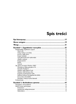 Spis treści
Rys historyczny .............................................................................17
Słowo wstępne .............................................................................19
Wstęp...........................................................................................21
Rozdział 1. Zagadnienia i narzędzia ..............................................25
   Fundamentalne zagadnienia i pojęcia .................................................................................... 25
       Win32 API ................................................................................................................... 25
       Usługi, funkcje i procedury ............................................................................................ 27
       Procesy, wątki i prace.................................................................................................... 27
       Pamięć wirtualna........................................................................................................... 29
       Tryb jądra kontra tryb u ytkownika ................................................................................ 31
       Obiekty i uchwyty ......................................................................................................... 35
       Bezpieczeństwo ............................................................................................................ 36
       Rejestr ......................................................................................................................... 37
       Unicode........................................................................................................................ 38
   Jak zajrzeć do wnętrza Windows 2000? ................................................................................ 38
       Narzędzia na dołączonej płycie CD................................................................................. 40
       Narzędzie Wydajność .................................................................................................... 40
       Windows 2000 Support Tools ........................................................................................ 41
       Windows 2000 Resource Kits......................................................................................... 41
       Programy uruchomieniowe jądra .................................................................................... 41
       Platform Software Development Kit (SDK)..................................................................... 44
       Device Driver Kit (DDK)............................................................................................... 44
       Narzędzia z witryny System Internals.............................................................................. 45
   Podsumowanie ................................................................................................................... 45

Rozdział 2. Architektura systemu .................................................47
   Wymagania i cele projektowe .............................................................................................. 47
   Model systemu operacyjnego ............................................................................................... 49
     Przenośność ................................................................................................................. 51
     Symetryczne wieloprzetwarzanie .................................................................................... 52
     Skalowalność................................................................................................................ 53
 