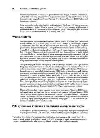 58           Rozdział 2. Architektura systemu


             Inna zmienna rejestru, 2TQFWEV5WKVG, pozwala rozró nić edycje Windows 2000 Server,
             Advanced Server oraz Datacenter Server, jak równie określa, czy zainstalowano usługi
             terminalowe (w przypadku systemów Server). W systemach Windows 2000 Professional
             ta zmienna jest pusta.

             Programy u ytkownika, aby określić, na której edycji Windows 2000 są uruchomione,
             mogą skorzystać z funkcji Win32 o nazwie 8GTKH[8GTUKQP+PHQ, opisanej w dokumentacji
             pakietu Platform SDK. Sterowniki urządzeń mogą skorzystać z funkcji trybu jądra, o nazwie
             4VN)GV8GTUKQP, udokumentowanej w Windows 2000 DDK.


Wersja testowa
             Istnieje specjalna, wspomagająca wykrywanie błędów, edycja Windows 2000 Professional
             nosząca nazwę wersji testowej (ang. checked build). Wersja ta jest dostępna jedynie
             z prenumeratą biblioteki MSDN Professional (lub Universal). Jej celem jest wsparcie
             projektantów sterowników urządzeń — wersja testowa zapewnia bardziej ścisłe wychwyty-
             wanie błędów w funkcjach trybu jądra, wywoływanych przez sterowniki urządzeń i inny
             kod systemowy. Na przykład, jeśli sterownik (lub inny fragment kodu w trybie jądra)
             wykonuje błędne wywołanie funkcji, która sprawdza poprawność parametrów (jak na
             przykład ądanie URKPNQEM na niewłaściwym poziomie przerwań), system przerwie wyko-
             nywanie w momencie wykrycia błędu, nie dopuszczając do zakłócenia integralności struktur
             danych i ewentualnego, późniejszego załamania systemu.

             Wersja testowa jest efektem rekompilacji kodu źródłowego Windows 2000 z parametrem
             kompilacji &'$7) ustawionym na 647'. Wiele dodatkowego kodu w plikach powstało w re-
             zultacie zastosowania makra #55'46, zdefiniowanego w pliku nagłówkowym Ntddk.h i udo-
             kumentowanego w materiałach dostarczanych z DDK. Makro to sprawdza warunek (taki jak
             poprawność struktury danych lub parametru), a jeśli sprawdzane wyra enie ma wartość
             logiczną (#.5', makro wywołuje funkcję trybu jądra 4VN#UUGTV, która korzysta z funkcji
             &DI2TKPV celem przekazania tekstu komunikatu o błędzie do programu uruchomieniowego
             jądra (jeśli takowy jest obecny), po czym „pyta” u ytkownika co robić (przerwać, zignoro-
             wać, zakończyć proces czy zakończyć wątek). Jeśli system nie został uruchomiony z pro-
             gramem uruchomieniowym jądra (przez zastosowanie opcji '$7) w pliku Boot.ini) i aden
             taki program aktualnie nie działa, pora ka testu #55'46 powoduje załamanie systemu.

             Mimo e Microsoft nie rozpowszechnia wersji testowej systemów Windows 2000 Server,
             Advanced Server ani Datacenter Server, mo na ręcznie zastąpić kod jądra Windows 2000
             Server wersją testową i ponownie uruchomić system z testowym jądrem. (Mo na tak
             zrobić z pozostałymi plikami systemowymi, ale większość projektantów korzystających
             z testowej edycji potrzebuje jedynie rozszerzonej wersji jądra — a nie wszystkich ste-
             rowników urządzeń, narzędzi i bibliotek).

Pliki systemowe związane z maszynami wieloprocesorowymi
             Sześć spośród plików systemowych 1 jest innych w systemie wieloprocesorowym ni
             w jednoprocesorowym. (zob. tabela 2.4.) Podczas instalacji odpowiedni plik jest kopiowany
1
    W katalogu I386UNIPROC na płycie dystrybucyjnej Windows 2000 znajduje się plik o nazwie Winsrv.dll —
    mimo e ten plik znajduje się w katalogu o nazwie UNIPROC, co sugeruje, e istnieje wersja jednoprocesorowa,
    w rzeczywistości istnieje tylko jedna wersja tego pliku dla systemów jedno- i wieloprocesorowych.
 