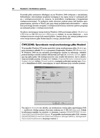 60   Rozdział 2. Architektura systemu


     Pozostałe pliki systemowe składające się na Windows 2000 (włącznie z narzędziami,
     bibliotekami i sterownikami urządzeń) występują w tej samej wersji w systemach jed-
     no- i wieloprocesorowych (co oznacza, e prawidłowo współpracują z komputerami
     wieloprocesorowymi). To podejście warto stosować podczas pracy nad ka dym opro-
     gramowaniem, zarówno w Win32, jak i przy okazji projektowania sterowników — musisz
     brać pod uwagę kwestie związane z wieloprocesorowością i testować gotowe programy
     na systemach jedno- i wieloprocesorowych.

     Na płycie zawierającej wersję testową Windows 2000 porównanie plików Ntoskrnl.exe
     i Ntkrnlmp.exe lub Ntkrnlpa.exe i Ntkrpamp.exe wyka e, e są one identyczne — są to
     wieloprocesorowe wersje tych samych plików. Innymi słowy, nie istnieją jednoproceso-
     rowe wersje testowe jąder dostarczanych z wersją „checked build”.


      ĆWICZENIE: Sprawdzenie wersji uruchomionego pliku Ntoskrnl
      W przypadku Windows NT mo na sprawdzić wersję uruchomionego pliku Ntoskrnl po-
      przez naciśnięcie zakładki Wersja w programie Diagnostyka Windows NT (Winmsd.exe).
      W Windows 2000 nie ma narzędzia pozwalającego uzyskać tę informację. Jednak e
      podczas ka dego rozruchu systemu dokonywany jest wpis do Dziennika zdarzeń, zapisu-
      jący typ jądra (jedno- lub wieloprocesorowe oraz zwykłe lub testowe). Jest to zilustro-
      wane na rysunku poni ej. (Z menu Start wybierz Programy/Narzędzia administracyjne/
      Podgląd zdarzeń, wybierz Dziennik systemu, a następnie podwójnie naciśnij wpis Dzien-
      nika o identyfikatorze 6009, oznaczającym, e wpisu dokonano przy rozruchu systemu).




      Ten zapis w Dzienniku nie określa, czy uruchomiono wersję jądra zapewniającą PAE
      — mo liwość obsługi pamięci fizycznej większej ni 4 GB (Ntkrnlpa.exe). Jednak
      ta informacja znajduje się rejestrze, w zmiennej o nazwie HKLMSYSTEM Current-
      ControlSetControlSystemStartOptions. W przypadku uruchomienia jądra PAE, zmienna
      HKLMSYSTEMCurrentControlSetControlSession ManagerMemory Management
      PhysicalAddressExtension otrzymuje wartość 1.
 