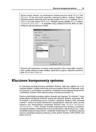 Kluczowe komponenty systemu             61



     Mo na równie określić, czy uruchomiono wieloprocesorową wersję Ntoskrnl (lub
     Ntkrnlpa). W tym celu trzeba sprawdzić właściwości plików: uruchom Windows
     Explorera, prawym klawiszem myszy naciśnij na pliku Ntoskrnl.exe w katalogu Winnt
     System32, po czym wybierz Właściwości. Następnie naciśnij zakładkę Wersja i wybierz
     Oryginalna nazwa pliku — w przypadku wersji jednoprocesorowej uka e się okno
     dialogowe jak na poni szym rysunku.




     Wreszcie, jak wspomniano wcześniej, mo na sprawdzić, które wersje jądra i warstwy
     HAL zostały wybrane na etapie instalacji. Sprawdzisz to poprzez obejrzenie zawartości
     pliku WinntRepairSetup.log.



Kluczowe komponenty systemu
    Po omówieniu wysokopoziomowej architektury Windows 2000 pora zagłębić się w we-
    wnętrzną strukturę i zadania realizowane przez poszczególne, kluczowe komponenty syste-
    mu. Rysunek 2.3 jest bardziej szczegółową i kompletną wersją diagramu komponentów
    i architektury Windows 2000 zamieszczonego wcześniej (na rysunku 2.2).

    Poni sze podrozdziały prezentują większe elementy tego diagramu. W rozdziale 3. wyja-
    śniamy główne mechanizmy kontrolne systemu (jak mened er obiektów, przerwania, itd.).
    W rozdziale 4. przedstawiamy proces rozruchu i zamykania Windows 2000, natomiast
    rozdział 5. zawiera szczegóły mechanizmów zarządzających, takich jak rejestr, procesy
    usługowe oraz instrumentacje zarządzania Windows (ang. Windows Management
    Instrumentation — WMI). Kolejne rozdziały pokazują jeszcze bardziej szczegółowo
    wewnętrzną strukturę i działanie kluczowych mechanizmów, takich jak procesy i wątki,
    zarządzanie pamięcią, bezpieczeństwo, zarządzanie urządzeniami I/O, zarządzanie pamięcią
    masową, zarządzanie pamięcią podręczną, system plików Windows 2000 (NTFS) oraz
    usługi sieciowe.
 