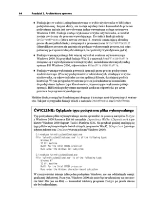 64   Rozdział 2. Architektura systemu


         Funkcja jest w całości zaimplementowana w trybie u ytkownika w bibliotece
         podsystemowej. Innymi słowy, nie zostaje wysłany aden komunikat do procesu
         podsystemu ani nie jest wywoływana adna wewnętrzna usługa systemowa
         Windows 2000. Funkcja zostaje wykonana w trybie u ytkownika, a rezultat
         zostaje zwrócony do procesu wywołującego. Do takich funkcji nale y
         )GV%WTTGPV2TQEGUU (która zawsze zwraca –1, wartość oznaczającą aktualny
         proces dla wszystkich funkcji związanych z procesami) oraz )GV%WTTGPV2TQEGUU+F
         (identyfikator procesu nie zmienia się podczas wykonywania procesu, tak więc
         pobierany jest spośród danych lokalnych, bez potrzeby wywoływania jądra).
         Funkcja wymaga jednego lub więcej wywołań centrum wykonawczego
         Windows 2000. Na przykład funkcje Win32 o nazwach 4GCF(KNG i 9TKVG(KNG
         związane są z wywoływaniem wewnętrznych (i nieudokumentowanych) usług
         systemu I/O Windows 2000, odpowiednio 0V4GCF(KNG i 0V9TKVG(KNG.
         Funkcja wymaga wykonania pewnych operacji przez proces podsystemu
         środowiskowego. (Procesy podsystemów środowiskowych, działające w trybie
         u ytkownika, są odpowiedzialne za stan aplikacji klienta, działającej pod ich
         kontrolą). W tym przypadku wysuwane jest za pośrednictwem komunikatu
         do podsystemu ądanie typu klient-serwer, wymuszające wykonanie jakiejś
         operacji. Biblioteka podsystemu następnie czeka na odpowiedź, po czym
         powraca do programu wywołującego.

     Niektóre funkcje mogą być kombinacjami drugiego i trzeciego spośród powy szych warian-
     tów. Tak jest w przypadku funkcji Win32 o nazwach %TGCVG2TQEGUU oraz %TGCVG6JTGCF.


      ĆWICZENIE: Oglądanie typu podsystemu pliku wykonywalnego
      Typ podsystemu pliku wykonywalnego mo na sprawdzić za pomocą narzędzia Exetype
      z Windows 2000 Resource Kit lub narzędzia Dependency Walker (Depends.exe) z pa-
      kietów Windows 2000 Support Tools i Platform SDK. Na przykład poni ej znajdują się
      typy plików wykonywalnych dwóch ró nych programów Win32, Notepad.exe (prostego
      edytora tekstu) oraz Cmd.exe (wiersza poleceń Windows 2000):
        % GZGV[RG YKPPVU[UVGOPQVGRCFGZG
        (KNG YKPPVU[UVGOPQVGRCFGZG KU QH VJG HQNNQYKPI V[RG
            9KPFQYU 06
             DKV OCEJKPG
            $WKNV HQT VJG +PVGN  RTQEGUUQT
            4WPU WPFGT VJG 9KPFQYU )7+ UWDU[UVGO

        % GZGV[RG YKPPVU[UVGOEOFGZG
        (KNG YKPPVU[UVGOEOFGZG KU QH VJG HQNNQYKPI V[RG
            9KPFQYU 06
             DKV OCEJKPG
            $WKNV HQT VJG +PVGN  RTQEGUUQT
            4WPU WPFGT VJG 9KPFQYU EJCTCEVGTDCUGF UWDU[UVGO

      W rzeczywistości istnieje tylko jeden podsystem Windows, nie ma oddzielnych wersji:
      graficznej i tekstowej. Poza tym, Windows 2000 nie mo e być uruchomiony na proceso-
      rze Intel 386 (ani na 486) — komunikat tekstowy programu Exetype po prostu dawno
      nie był uaktualniany.
 