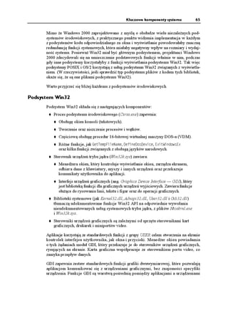 Kluczowe komponenty systemu               65


      Mimo e Windows 2000 zaprojektowano z myślą o obsłudze wielu niezale nych pod-
      systemów środowiskowych, z praktycznego punktu widzenia implementacja w ka dym
      z podsystemów kodu odpowiedzialnego za okna i wyświetlanie powodowałaby znaczną
      redundancję funkcji systemowych, która miałaby negatywny wpływ na rozmiary i wydaj-
      ność systemu. Poniewa Win32 miał być głównym podsystemem, projektanci Windows
      2000 zdecydowali się na umieszczenie podstawowych funkcji właśnie w nim, podczas
      gdy inne podsystemy korzystałyby z funkcji wyświetlania podsystemu Win32. Tak więc
      podsystemy POSIX i OS/2 korzystają z usług podsystemu Win32 związanych z wyświetla-
      niem. (W rzeczywistości, jeśli sprawdzić typ podsystemu plików z kodem tych bibliotek,
      oka e się, e są one plikami podsystemu Win32).

      Warto przyjrzeć się bli ej ka demu z podsystemów środowiskowych.

Podsystem Win32
      Podsystem Win32 składa się z następujących komponentów:
          Proces podsystemu środowiskowego (Csrss.exe) zapewnia:
            Obsługę okien konsoli (tekstowych).
            Tworzenie oraz niszczenie procesów i wątków.
            Częściową obsługę procedur 16-bitowej wirtualnej maszyny DOS-a (VDM).
            Ró ne funkcje, jak )GV6GOR(KNG0COG, GHKPGQUGXKEG, 'ZKV9KPFQYU'Z
            oraz kilka funkcji związanych z obsługą języków narodowych.
          Sterownik urządzeń trybu jądra (Win32k.sys) zawiera:
            Mened era okien, który kontroluje wyświetlanie okien, zarządza ekranem,
            odbiera dane z klawiatury, myszy i innych urządzeń oraz przekazuje
            komunikaty u ytkownika do aplikacji.
            Interfejs urządzeń graficznych (ang. Graphics Device Interface — GDI), który
            jest biblioteką funkcji dla graficznych urządzeń wyjściowych. Zawiera funkcje
            słu ące do rysowania linii, tekstu i figur oraz do operacji graficznych.
          Biblioteki systemowe (jak Kernel32.dll, Advapi32.dll, User32.dll i Gdi32.dll)
          tłumaczą udokumentowane funkcje Win32 API na odpowiednie wywołania
          nieudokumentowanych usług systemowych trybu jądra, z plików Ntoskrnl.exe
          i Win32k.sys.
          Sterowniki urządzeń graficznych są zale nymi od sprzętu sterownikami kart
          graficznych, drukarek i miniportów video.

      Aplikacje korzystają ze standardowych funkcji z grupy USER celem stworzenia na ekranie
      kontrolek interfejsu u ytkownika, jak okna i przyciski. Mened er okien powiadamia
      o tych ądaniach moduł GDI, który przekazuje je do sterowników urządzeń graficznych,
      rysujących na ekranie. Karta graficzna współpracuje ze sterownikiem portu video, co
      zamyka przepływ danych.

      GDI zapewnia zestaw standardowych funkcji grafiki dwuwymiarowej, które pozwalają
      aplikacjom komunikować się z urządzeniami graficznymi, bez znajomości specyfiki
      urządzenia. Funkcje GDI są warstwą pośrednią pomiędzy aplikacjami a urządzeniami
 