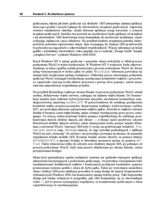 66   Rozdział 2. Architektura systemu


     graficznymi, takimi jak karty graficzne czy drukarki. GDI interpretuje ądania aplikacji
     dotyczące grafiki i wysyła ądania do sterowników urządzeń graficznych. Zapewnia
     równie standardowy interfejs, dzięki któremu aplikacje mogą korzystać z ró nych
     urządzeń graficznych. Interfejs ten pozwala na niezale ność kodu aplikacji od urządzeń
     i ich sterowników. GDI dostosowuje swoje komunikaty do mo liwości urządzenia, często
     rozbijając ądania na części składowe. Na przykład niektóre urządzenia potrafią zinter-
     pretować polecenie narysowania elipsy. Inne wymagają, by funkcja GDI przetworzyła
     to polecenie na ciąg pikseli o odpowiednich współrzędnych. Więcej informacji na temat
     grafiki i architektury sterowników video znajduje się w rozdziale „Design Guide” ksią ki
     „Graphics Drivers” z pakietu Windows 2000 DDK.

     Przed Windows NT 4 usługi graficzne i mened er okien wchodziły w skład procesu
     podsystemu Win32 w trybie u ytkownika. W Windows NT 4 większość kodu odpowie-
     dzialnego za okna i grafikę została przeniesiona z procesu podsystemu Win32 do zbioru
     usług wykonywanych w trybie jądra (w pliku Win32k.sys). Głównym powodem tej
     zmiany było zwiększenie ogólnej wydajności. Oddzielny proces zawierający podsystem
     graficzny Win32 wymagał wielokrotnego przełączania kontekstów wątków i procesów,
     co zajmowało znaczną liczbę taktów procesora i pewną ilość pamięci, nawet mimo
     znacznej optymalizacji oryginalnego projektu.

     Na przykład dla ka dego wątku po stronie klienta, w procesie podsystemu Win32 istniał
     osobny, dedykowany wątek serwera, czekający na ądania wątku klienta. Do komuni-
     kacji między tymi wątkami wykorzystywano specjalny mechanizm komunikacji mię-
     dzyprocesowej, nazywany szybkim LPC. W przeciwieństwie do zwykłego przełączenia
     kontekstu wątku, przejścia pomiędzy skojarzonymi wątkami, wykorzystujące szybkie
     LPC, nie powodują zdarzenia szeregowania wątków jądrze. Pozwala to wątkowi serwera
     działać w kwancie czasu wątku klienta, zanim zostanie wywłaszczony przez proces szere-
     gujący. Co więcej, wykorzystywano bufory pamięci współdzielonej do szybkiego prze-
     kazywania du ych struktur danych, jak obrazy — a klienci mieli mo liwość odczytu
     kluczowych struktur danych serwera, celem zmniejszenia liczby przejść między klien-
     tami a serwerem Win32. Operacje GDI były (i wcią są) przetwarzane wsadowo. Prze-
     twarzanie wsadowe (ang. batching) oznacza, e ciąg wywołań pochodzących z aplikacji
     Win32 nie jest „wrzucany” do serwera i nie powoduje rysowania na ekranie, do momentu
     wypełnienia kolejki modułu GDI. Rozmiar kolejki mo na określić za pomocą funkcji
     )FK5GV$CVEJ.KOKV, a opró nić kolejkę w dowolnym momencie mo na za pomocą )FK
     (NWUJ. Tak e właściwości tylko do odczytu oraz struktury danych GDI, po pobraniu od
     procesu podsystemu Win32, były tymczasowo składowane po stronie klienta, celem
     przyspieszenia dostępu.

     Mimo tych optymalizacji ogólna wydajność systemu nie spełniała wymogów aplikacji
     intensywnie korzystających z podsystemu graficznego. Oczywistym rozwiązaniem było
     wyeliminowanie dodatkowych wątków i koniecznych przełączeń kontekstów, poprzez
     przeniesienie systemu grafiki i okien do trybu jądra. Tak e po wywołaniu mened era
     okien i funkcji GDI przez aplikację procedury te mają dostęp do innych komponentów
     wykonawczych Windows 2000, bez konieczności zmiany trybów pracy. Taki bezpośredni
     dostęp jest istotny zwłaszcza w przypadku, gdy GDI komunikuje się ze sterownikami
     video — jest to proces wymagający współpracy ze urządzeniami graficznymi z du ą
     częstotliwością i w szerokim paśmie.
 