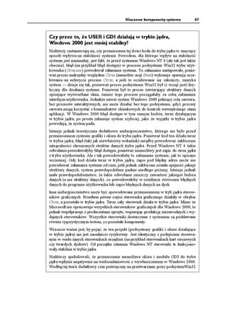 Kluczowe komponenty systemu              67



Czy przez to, e USER i GDI działają w trybie jądra,
Windows 2000 jest mniej stabilny?
Niektórzy zastanawiają się, czy przeniesienie tej ilości kodu do trybu jądra w znaczący
sposób wpływa na stabilność systemu. Powodem, dla którego wpływ na stabilność
systemu jest minimalny, jest fakt, e przed systemem Windows NT 4 (ale tak jest tak e
obecnie), błąd (na przykład błąd dostępu) w procesie podsystemu Win32 trybu u yt-
kownika (Csrss.exe) powodował załamanie systemu. To załamanie następowało, ponie-
wa proces nadrzędny względem Csrss (mened er sesji Smss) wykonuje operację ocze-
kiwania na uchwycie procesu Csrss, a jeśli to oczekiwanie się zakończy, zamyka
system — dzieje się tak, poniewa proces podsystemu Win32 był (i wcią jest) kry-
tyczny dla działania systemu. Poniewa był to proces zawierający struktury danych
opisujące wyświetlane okna, śmierć tego procesu pociągałaby za sobą załamanie
interfejsu u ytkownika. Jednak e nawet system Windows 2000 pełniący rolę serwera,
bez procesów interaktywnych, nie mo e działać bez tego podsystemu, gdy procesy
serwera mogą korzystać z komunikatów okienkowych do kontroli wewnętrznego stanu
aplikacji. W Windows 2000 błąd dostępu w tym samym kodzie, teraz działającym
w trybie jądra, po prostu załamuje system szybciej, jako e wyjątki w trybie jądra
powodują, e system pada.
Istnieje jednak teoretycznie dodatkowe niebezpieczeństwo, którego nie było przed
przeniesieniem systemu grafiki i okien do trybu jądra. Poniewa kod ten działa teraz
w trybie jądra, błąd (taki jak niewłaściwy wskaźnik) mógłby powodować zakłócenie
integralności chronionych struktur danych trybu jądra. Przed Windows NT 4 takie
odwołania powodowałyby błąd dostępu, poniewa niemo liwy jest zapis do stron jądra
z trybu u ytkownika. Ale i tak powodowałoby to załamanie systemu, jak to opisano
wcześniej. Gdy kod działa teraz w trybie jądra, zapis pod błędny adres mo e nie
powodować załamania systemu od razu, jeśli jednak zakłócona została spójność jakiejś
struktury danych, system prawdopodobnie padnie niedługo później. Istnieje jednak
małe prawdopodobieństwo, e takie odwołanie zniszczy zawartość jakiegoś bufora
danych (a nie struktury danych), co powodowałoby w rezultacie zwrócenie błędnych
danych do programu u ytkownika lub zapis błędnych danych na dysk.
Inne niebezpieczeństwo mo e być spowodowane przeniesieniem w tryb jądra sterow-
ników graficznych. Przedtem pewne części sterownika graficznego działały w obrębie
Csrss, a pozostałe w trybie jądra. Teraz cały sterownik działa w trybie jądra. Mimo e
Microsoft nie opracowuje wszystkich sterowników graficznych dla Windows 2000, to
jednak współpracuje z producentami sprzętu, wspierając produkcję niezawodnych i wy-
dajnych sterowników. Wszystkie sterowniki dostarczane z systemem są poddawane
równie rygorystycznym testom, co pozostałe komponenty.
Wreszcie wa ne jest, by pojąć, e ten projekt (podsystemy grafiki i okien działające
w trybie jądra) nie jest zasadniczo ryzykowny. Jest identyczny z podejściem stosowa-
nym w wielu innych sterownikach urządzeń (na przykład sterownikach kart sieciowych
czy twardych dysków). Od początku istnienia Windows NT sterowniki te funkcjono-
wały stabilnie w trybie jądra.
Niektórzy spekulowali, e przeniesienie mened era okien i modułu GDI do trybu
jądra wpłynie negatywnie na wielozadaniowość z wywłaszczeniem w Windows 2000.
Według tej teorii dodatkowy czas poświęcony na przetwarzanie przez podsystemWin32
 