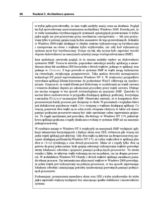 68   Rozdział 2. Architektura systemu



      w trybie jądra powodowałby, e inne wątki miałyby mniej czasu na działanie. Pogląd
      ten był spowodowany niezrozumieniem architektury Windows 2000. Prawdą jest, e
      w wielu nominalnie wywłaszczających systemach operacyjnych przetwarzanie w trybie
      jądra nigdy nie jest przerywane przez mechanizm szeregowania — lub jest przery-
      wane tylko w pewnej ograniczonej liczbie momentów do tego przewidzianych. Jednak e
      w Windows 2000 wątki działające w obrębie centrum wykonawczego są wywłaszczane
      i szeregowane na równi z wątkami trybu u ytkownika, zaś cały kod wykonawczy
      systemu mo e być wywłaszczany. Dzieje się tak, aby mo na było zapewnić wysoki
      stopień skalowalności na maszynach symetrycznego wieloprzetwarzania (SMP).
      Inne spekulacje zawierały pogląd, e ta zmiana miałaby wpływ na skalowalność
      systemów SMP. Teoria ta mówiła: poprzednio interakcja miedzy aplikacją a mene-
      d erem okien lub modułem GDI korzystała z dwóch wątków, jednego w aplikacji oraz
      jednego w Csrss.exe. Z tego powodu w systemie SMP te wątki mogą wykonywać
      się równolegle, zwiększając przepustowość. Taka analiza dowodzi nieznajomości
      technologii NT przed wprowadzeniem Windows NT 4. W większości przypadków
      wywołania aplikacji klienta kierowane do podsystemu Win32 odbywają się synchro-
      nicznie. Oznacza to, e wątek klienta jest blokowany w oczekiwaniu na wątek serwera
      i wznawia działanie dopiero po zakończeniu procedury przez wątek serwera. Dlatego
      nie mo na osiągnąć w ten sposób zrównoleglenia na maszynie SMP. Zjawisko to
      mo na łatwo zaobserwować w przypadku działającej aplikacji graficznej, korzystając
      z narzędzia Wydajność na maszynie SMP. Obserwator zauwa y, e w komputerze dwu-
      procesorowym ka dy procesor jest obcią ony w około 50 procentach i względnie łatwo
      jest zlokalizować pojedynczy wątek Csrss związany z wątkiem działającej aplikacji. Co
      więcej, poniewa dwa wątki są ze sobą ściśle związane (dotyczy to tak e ich stanu)
      pamięci podręczne procesorów muszą być stale opró niane celem zapewnienia spójno-
      ści. To ciągłe opró nianie jest powodem, dla którego w Windows NT 3.51 jednowąt-
      kowa aplikacja graficzna z reguły działa nieco wolniej w systemie SMP ni na maszynie
      jednoprocesorowej.
      W rezultacie zmiany w Windows NT 4 zwiększyły na maszynach SMP wydajność apli-
      kacji intensywnie korzystających z funkcji okien oraz GDI, zwłaszcza gdy więcej ni
      jeden wątek aplikacji jest aktywny. Gdy dwa wątki są aktywne na dwuprocesorowej ma-
      szynie działającej pod kontrolą Windows NT 3.51, a cztery wątki (dwa w aplikacji plus
      dwa w Csrss) rywalizują o czas dwóch procesorów. Mimo e z reguły tylko dwa są
      gotowe do pracy jednocześnie, brak spójnej sekwencji wykonywania wątków powoduje
      utratę lokalności odwołań i spójności pamięci podręcznych procesorów. Ta utrata
      wynika z faktu, e aktywne wątki wykonują się raz na jednym, raz na drugim proceso-
      rze. W architekturze Windows NT 4 ka dy z dwóch wątków aplikacji zasadniczo posia-
      da własny procesor. Zaś automatyczna afiniczność wątków w Windows 2000 powoduje,
       e jeden wątek jest wykonywany na jednym procesorze, w ten sposób zapewniając
      lokalność odwołań i zmniejszając potrzebę synchronizacji prywatnych pamięci podręcz-
      nych procesorów.
      Podsumujmy: przeniesienie mened era okien oraz GDI z trybu u ytkownika do trybu
      jądra zapewniło większą wydajność bez znaczącego spadku stabilności i niezawodności
      systemu.
 