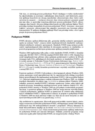 Kluczowe komponenty systemu            69


      Tak więc, co zawierają procesy podsystemu Win32 działające w trybie u ytkownika?
      Są odpowiedzialne za rysowanie i uaktualnianie okien konsoli, czyli tekstowych, ponie-
      wa aplikacje konsolowe nie zlecają samodzielnie odrysowywania okna. Łatwo zaob-
      serwować tę czynność — wystarczy otworzyć okno wiersza poleceń i przenieść ponad
      nim inne okno, co spowoduje wzmo oną aktywność procesu podsystemu Win32, odryso-
      wującego okno konsoli. Ale poza obsługą okien konsoli, ju tylko nieliczne funkcje Win32
      powodują wysłanie komunikatu do procesu podsystemu Win32: tworzenie i niszczenie
      wątków i procesów, odwzorowanie liter napędów sieciowych oraz tworzenie plików
      tymczasowych. W ogólności działająca aplikacja Win32 nie powoduje wielu, o ile w ogóle,
      przejść do procesu podsystemu Win32.

Podsystem POSIX
      POSIX, akronim z grubsza definiowany jako „przenośny interfejs systemów operacyjnych,
      oparty na systemie Uniks”, oznacza zestaw międzynarodowych standardów uniksopo-
      dobnych interfejsów systemów operacyjnych. Standardy POSIX mają zachęcać produ-
      centów implementujących takie interfejsy do utrzymania zgodności ze standardem, co
      pozwoli programistom na łatwiejsze przenoszenie aplikacji pomiędzy platformami.

      Windows 2000 implementuje tylko jeden z wielu standardów POSIX, POSIX.1, formalnie
      znany jako ISO/IEC 9945-1:1990 lub standard POSIX IEEE 1003.1-1990. Standard ten
      został zaimplementowany głównie celem spełnienia postawionych w połowie lat 80-tych
      wymagań rządu USA, nakładających obowiązek zgodności ze standardem POSIX.1, jak
      to zostało opisane w Federalnej Normie Przetwarzania Informacji (ang. Federal Infor-
      mation Processing Standards — FIPS), nr 151-2, opracowanej przez Narodowy Instytut
      Norm i Technologii (ang. National Institute of Standards and Technology). Windows
      NT 3.5, 3.51 oraz 4 zostały formalnie przetestowane i uzyskały certyfikat zgodności
      z normą FIPS 151-2.

      Poniewa zgodność z POSIX.1 była jednym z obowiązujących zało eń Windows 2000,
      system operacyjny został zaprojektowany tak, by zapewniona była obsługa wszystkich
      funkcji przewidzianych dla implementacji podsystemu POSIX.1 (jak na przykład funkcja
      HQTM, która jest zaimplementowana w centrum wykonawczym Windows 2000, czy obsługa
      twardych odnośników do plików (ang. hardlinks) w systemie plików Windows 2000).
      Jednak e, poniewa standard POSIX.1 definiuje ograniczony zestaw usług (takich jak
      kontrola procesów, komunikacja międzyprocesowa, proste znakowe funkcje I/O, itd.),
      podsystem POSIX zawarty w Windows 2000 nie jest pełnym środowiskiem programi-
      stycznym. A poniewa aplikacje w Windows 2000 nie mogą mieszać wywołań funkcji
      z ró nych podsystemów, aplikacje POSIX są ograniczone do zestawu usług zdefiniowa-
      nych w standardzie POSIX.1. Ograniczenie to oznacza, e program w podsystemie POSIX
      w Windows 2000 nie mo e utworzyć wątku czy okna ani nie mo e korzystać ze zdal-
      nych wywołań procedur (RPC) czy gniazd (ang. sockets).

      Aby zredukować to ograniczenie, Microsoft opracował produkt o nazwie Interix, zawie-
      rający rozszerzone środowisko podsystemu POSIX, udostępniające niemal 2000 funkcji
      uniksowych oraz 300 uniksopodobnych narzędzi i programów. (Więcej informacji na
      temat Microsoft Interix znajduje się na stronie www.microsoft.com/windows2000/server/
      evaluation/business/interix.asp). Z tym rozszerzeniem przenoszenie aplikacji uniksowych
      do podsystemu POSIX jest znacznie łatwiejsze. Jednak e, poniewa programy wcią
      oznaczone są jako pliki wykonywalne POSIX, nie mogą korzystać z funkcji Win32.
 