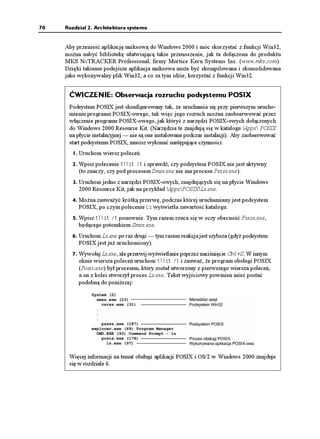 70   Rozdział 2. Architektura systemu


     Aby przenieść aplikację uniksową do Windows 2000 i móc skorzystać z funkcji Win32,
     mo na nabyć bibliotekę ułatwiającą takie przenoszenie, jak ta dołączona do produktu
     MKS NuTRACKER Professional, firmy Mortice Kern Systems Inc. (www.mks.com).
     Dzięki takiemu podejściu aplikacja uniksowa mo e być skompilowana i skonsolidowana
     jako wykonywalny plik Win32, a co za tym idzie, korzystać z funkcji Win32.


      ĆWICZENIE: Obserwacja rozruchu podsystemu POSIX
      Podsystem POSIX jest skonfigurowany tak, e uruchamia się przy pierwszym urucho-
      mieniu programu POSIX-owego, tak więc jego rozruch mo na zaobserwować przez
      włączenie programu POSIX-owego, jak któryś z narzędzi POSIX-owych dołączonych
      do Windows 2000 Resource Kit. (Narzędzia te znajdują się w katalogu Apps POSIX
      na płycie instalacyjnej — nie są one instalowane podczas instalacji). Aby zaobserwować
      start podsystemu POSIX, musisz wykonać następujące czynności:
       1. Uruchom wiersz poleceń.

       2. Wpisz polecenie VNKUV V i sprawdź, czy podsystem POSIX nie jest aktywny
          (to znaczy, czy pod procesem Smss.exe nie ma procesu Psxss.exe).
       3. Uruchom jedno z narzędzi POSIX-owych, znajdujących się na płycie Windows
          2000 Resource Kit, jak na przykład AppsPOSIXLs.exe.
       4. Mo na zauwa yć krótką przerwę, podczas której uruchamiany jest podsystem
          POSIX, po czym polecenie .U wyświetla zawartość katalogu.
       5. Wpisz VNKUV V ponownie. Tym razem rzuca się w oczy obecność Psxss.exe,
          będącego potomkiem Smss.exe.
       6. Uruchom Ls.exe po raz drugi — tym razem reakcja jest szybsza (gdy podsystem
          POSIX jest ju uruchomiony).
       7. Wywołaj Ls.exe, ale przerwij wyświetlanie poprzez naciśnięcie Ctrl+S. W innym
          oknie wiersza poleceń uruchom VNKUV V i zauwa , e program obsługi POSIX
          (Posix.exe) był procesem, który został utworzony z pierwszego wiersza poleceń,
          a on z kolei stworzył proces Ls.exe. Tekst wyjściowy powinien mieć postać
          podobną do poni szej:




      Więcej informacji na temat obsługi aplikacji POSIX i OS/2 w Windows 2000 znajduje
      się w rozdziale 6.
 