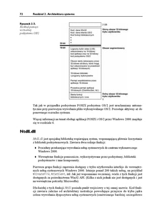 72        Rozdział 2. Architektura systemu


Rysunek 2.5.
Rozkład pamięci
wirtualnej
podsystemu OS/2




          Tak jak w przypadku podsystemu POSIX podsystem OS/2 jest uruchamiany automa-
          tycznie przy pierwszym wywołaniu pliku wykonywalnego OS/2. Pozostaje aktywny a do
          ponownego rozruchu systemu.

          Więcej informacji na temat obsługi aplikacji POSIX i OS/2 przez Windows 2000 znajduje
          się w rozdziale 6.

Ntdll.dll
          Ntdll.dll jest specjalną biblioteką wspierającą system, wspomagającą głównie korzystanie
          z bibliotek podsystemowych. Zawiera dwa rodzaje funkcji:
              Procedury przekazujące wywołania usług systemowych do centrum wykonawczego
              Windows 2000.
              Wewnętrzne funkcje pomocnicze, wykorzystywane przez podsystemy, biblioteki
              podsystemów i inne komponenty.

          Pierwsza grupa funkcji zapewnia dostępny z trybu u ytkownika interfejs do wewnętrz-
          nych usług systemowych Windows 2000. Istnieje ponad 200 takich usług, na przykład
          0V%TGCVG(KNG, 0V5GV'XGPV, itd. Jak ju wspomniano wcześniej, wiele z tych funkcji jest
          dostępnych za pośrednictwem Win32 API. (Kilka z nich jednak nie jest dostępnych i jest
          na wewnętrzne potrzeby Microsoftu).

          Dla ka dej z tych funkcji Ntdll posiada punkt wejściowy o tej samej nazwie. Kod funk-
          cji zawiera zale ne od architektury instrukcje powodujące przejście do trybu jądra
          celem wywołania dyspozytora usług systemowych (omówionego bardziej szczegółowo
 