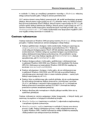 Kluczowe komponenty systemu             73


     w rozdziale 3.), który po weryfikacji parametrów wywołuje z Ntoskrnl.exe właściwą
     usługę systemową trybu jądra. Usługa ta zawiera prawdziwy kod.

     Ntdll zawiera równie szereg funkcji pomocniczych, jak moduł uruchamiający programy
     (funkcje, których nazwy rozpoczynają się od .FT), mened er sterty czy funkcje komuni-
     kacji procesu podsystemu Win32 (funkcje, których nazwy rozpoczynają się od %UT), jak
     równie ogólne funkcje biblioteczne (funkcje, których nazwy rozpoczynają się od 4VN).
     Zawiera równie moduł dyspozytora asynchronicznych wywołań procedur (ang. asyn-
     chronous procedure call — APC) trybu u ytkownika oraz dyspozytora wyjątków (APC
     oraz wyjątki zostaną omówione w rozdziale 3.).

Centrum wykonawcze
     Centrum wykonawcze Windows 2000 jest górną warstwą Ntoskrnl.exe. (Dolną warstwą
     jest jądro). Centrum wykonawcze zawiera następujące rodzaje funkcji:
         Funkcje opublikowane i dostępne z trybu u ytkownika. Funkcje te nazywają się
         usługami systemowymi i są udostępniane za pośrednictwem Ntdll. Większość
         z tych usług jest dostępna poprzez Win32 API lub interfejsy innych podsystemów
         środowiskowych. Niektóre usługi nie są jednak dostępne za pośrednictwem
          adnej udokumentowanej funkcji podsystemowej. (Do przykładów mo na
         zaliczyć LPC oraz ró ne funkcje zapytań, jak 0V3WGT[+PHQTOCVKQPZZZ, funkcje
         specjalizowane, jak 0V%TGCVG2CIKPI(KNG, itd.)
         Funkcje dostępne jedynie z trybu jądra, opublikowane i udokumentowane
         w pakietach Windows 2000 DDK oraz Windows 2000 Installable File System
         (IFS) Kit. (Informacje na temat pakietu Windows 2000 IFS Kit znajdują się
         na stronie www.microsoft.com/ddk/ifskit).
         Funkcje udostępniane i dostępne z trybu jądra, ale nie udokumentowane
         w pakietach Windows 2000 DDK oraz IFS Kit (jak na przykład funkcje
         wywoływane przez sterownik video w czasie rozruchu systemu — nazwy tych
         funkcji rozpoczynają się od +PDX).
         Funkcje, które są zdefiniowane jako symbole globalne, ale nie są udostępniane.
         Do nich nale ą wewnętrzne funkcje pomocnicze, wywoływane z poziomu
         Ntoskrnl, jak funkcje o nazwach rozpoczynających się od +QR (wewnętrzne
         funkcje pomocnicze mened era operacji I/O) lub /K (wewnętrzne funkcje
         pomocnicze systemu zarządzania pamięcią).
         Funkcje określone jako wewnętrzne w obrębie jakiegoś modułu, które nie są
         symbolami globalnymi.

     Centrum wykonawcze zawiera następujące istotne komponenty, z których ka dy jest
     omówiony szczegółowo w kolejnych rozdziałach tej ksią ki:
         Mened er konfiguracji (omówiony w rozdziale 5.) odpowiada za implementację
         i zarządzanie rejestrem systemowym.
         Mened er procesów i wątków (omówiony w rozdziale 6.) tworzy oraz niszczy
         procesy i wątki. Funkcje obsługujące procesy i wątki zaimplementowane są
         w jądrze Windows 2000. Centrum wykonawcze nadaje dodatkową semantykę
         i funkcjonalność tym niskopoziomowym obiektom.
 