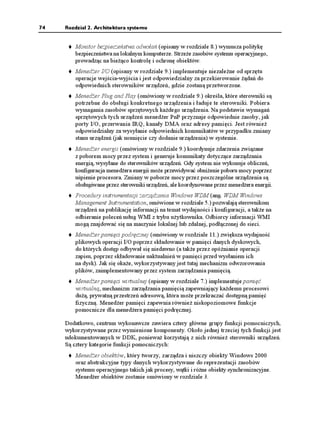 74   Rozdział 2. Architektura systemu


         Monitor bezpieczeństwa odwołań (opisany w rozdziale 8.) wymusza politykę
         bezpieczeństwa na lokalnym komputerze. Strze e zasobów systemu operacyjnego,
         prowadząc na bie ąco kontrolę i ochronę obiektów.
         Mened er I/O (opisany w rozdziale 9.) implementuje niezale ne od sprzętu
         operacje wejścia-wyjścia i jest odpowiedzialny za przekierowanie ądań do
         odpowiednich sterowników urządzeń, gdzie zostaną przetworzone.
         Mened er Plug and Play (omówiony w rozdziale 9.) określa, które sterowniki są
         potrzebne do obsługi konkretnego urządzenia i ładuje te sterowniki. Pobiera
         wymagania zasobów sprzętowych ka dego urządzenia. Na podstawie wymagań
         sprzętowych tych urządzeń mened er PnP przyznaje odpowiednie zasoby, jak
         porty I/O, przerwania IRQ, kanały DMA oraz adresy pamięci. Jest równie
         odpowiedzialny za wysyłanie odpowiednich komunikatów w przypadku zmiany
         stanu urządzeń (jak usunięcie czy dodanie urządzenia) w systemie.
         Mened er energii (omówiony w rozdziale 9.) koordynuje zdarzenia związane
         z poborem mocy przez system i generuje komunikaty dotyczące zarządzania
         energią, wysyłane do sterowników urządzeń. Gdy system nie wykonuje obliczeń,
         konfiguracja mened era energii mo e przewidywać obni enie poboru mocy poprzez
         uśpienie procesora. Zmiany w poborze mocy przez poszczególne urządzenia są
         obsługiwane przez sterowniki urządzeń, ale koordynowane przez mened era energii.
         Procedury instrumentacji zarządzania Windows WDM (ang. WDM Windows
         Management Instrumentation, omówione w rozdziale 5.) pozwalają sterownikom
         urządzeń na publikację informacji na temat wydajności i konfiguracji, a tak e na
         odbieranie poleceń usług WMI z trybu u ytkownika. Odbiorcy informacji WMI
         mogą znajdować się na maszynie lokalnej lub zdalnej, podłączonej do sieci.
         Mened er pamięci podręcznej (omówiony w rozdziale 11.) zwiększa wydajność
         plikowych operacji I/O poprzez składowanie w pamięci danych dyskowych,
         do których dostęp odbywał się niedawno (a tak e przez opóźnianie operacji
         zapisu, poprzez składowanie uaktualnień w pamięci przed wysłaniem ich
         na dysk). Jak się oka e, wykorzystywany jest tutaj mechanizm odwzorowania
         plików, zaimplementowany przez system zarządzania pamięcią.
         Mened er pamięci wirtualnej (opisany w rozdziale 7.) implementuje pamięć
         wirtualną, mechanizm zarządzania pamięcią zapewniający ka demu procesowi
         du ą, prywatną przestrzeń adresową, która mo e przekraczać dostępną pamięć
         fizyczną. Mened er pamięci zapewnia równie niskopoziomowe funkcje
         pomocnicze dla mened era pamięci podręcznej.

     Dodatkowo, centrum wykonawcze zawiera cztery główne grupy funkcji pomocniczych,
     wykorzystywane przez wymienione komponenty. Około jednej trzeciej tych funkcji jest
     udokumentowanych w DDK, poniewa korzystają z nich równie sterowniki urządzeń.
     Są cztery kategorie funkcji pomocniczych:
         Mened er obiektów, który tworzy, zarządza i niszczy obiekty Windows 2000
         oraz abstrakcyjne typy danych wykorzystywane do reprezentacji zasobów
         systemu operacyjnego takich jak procesy, wątki i ró ne obiekty synchronizacyjne.
         Mened er obiektów zostanie omówiony w rozdziale 3.
 