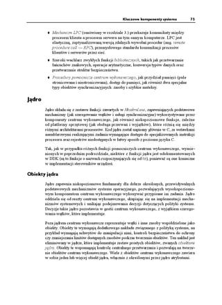 Kluczowe komponenty systemu            75


            Mechanizm LPC (omówiony w rozdziale 3.) przekazuje komunikaty między
            procesem klienta a procesem serwera na tym samym komputerze. LPC jest
            elastyczną, zoptymalizowaną wersją zdalnych wywołań procedur (ang. remote
            procedure call — RPC), przemysłowego standardu komunikacji procesów
            klientów i serwerów przez sieć.
            Szeroki wachlarz zwykłych funkcji bibliotecznych, takich jak przetwarzanie
            łańcuchów znakowych, operacje arytmetyczne, konwersja typów danych oraz
            przetwarzanie struktur bezpieczeństwa.
            Procedury pomocnicze centrum wykonawczego, jak przydział pamięci (pule
            stronicowana i niestronicowana), dostęp do pamięci, jak równie dwa specjalne
            typy obiektów synchronizacyjnych: zasoby i szybkie muteksy.

Jądro
        Jądro składa się z zestawu funkcji zawartych w Ntoskrnl.exe, zapewniających podstawowe
        mechanizmy (jak szeregowanie wątków i usługi synchronizacyjne) wykorzystywane przez
        komponenty centrum wykonawczego, jak równie niskopoziomowe funkcje, zale ne
        od platformy sprzętowej (jak obsługa przerwań i wyjątków), które ró nią się między
        ró nymi architekturami procesorów. Kod jądra został napisany głównie w C, ze wstawkami
        asemblerowymi realizującymi zadania wymagające dostępu do specjalizowanych instrukcji
        procesora oraz rejestrów niedostępnych w łatwy sposób z poziomu języka C.

        Tak, jak w przypadku ró nych funkcji pomocniczych centrum wykonawczego, wymie-
        nionych w poprzednim podrozdziale, niektóre z funkcji jądra jest udokumentowanych
        w DDK (są to funkcje o nazwach rozpoczynających się od -G), poniewa są one konieczne
        w implementacji sterowników urządzeń.

Obiekty jądra
        Jądro zapewnia niskopoziomowe fundamenty dla dobrze określonych, przewidywalnych
        podstawowych mechanizmów systemu operacyjnego, pozwalających wysokopoziomo-
        wym komponentom centrum wykonawczego wykonywać przypisane im zadania. Jądro
        oddziela się od reszty centrum wykonawczego, skupiając się na implementacji mecha-
        nizmów systemowych i unikając podejmowania decyzji dotyczących polityki systemu.
        Decyzje takie jądro pozostawia w gestii centrum wykonawczego, z wyjątkiem szerego-
        wania wątków, które implementuje.

        Poza jądrem centrum wykonawcze reprezentuje wątki i inne zasoby współdzielone jako
        obiekty. Obiekty te wymagają dodatkowego nakładu związanego z polityką systemu, na
        przykład wymagają uchwytów do manipulacji nimi, kontroli bezpieczeństwa do ochrony
        czy zmniejszania limitów dostępnych zasobów podczas tworzenia obiektów. Ten nakład jest
        eliminowany w jądrze, które implementuje zestaw prostych obiektów, zwanych obiektami
        jądra. Obiekty te wspomagają kontrolę centralnego przetwarzania i pozwalają na tworze-
        nie obiektów centrum wykonawczego. Wiele z obiektów centrum wykonawczego zawiera
        w sobie jeden lub więcej obiekt jądra, włącznie z określonymi przez jądro atrybutami.
 